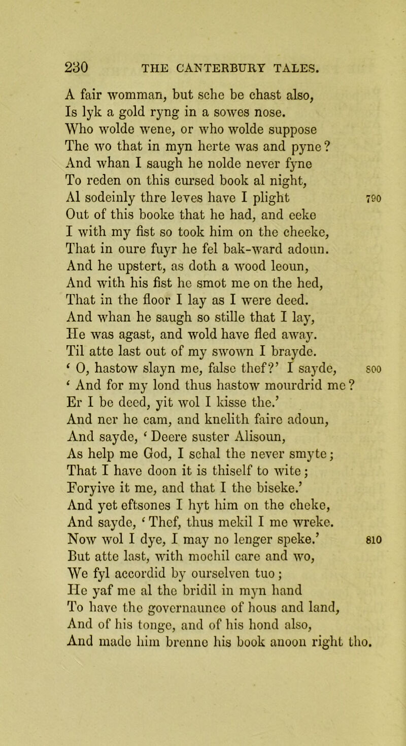A fair womman, but sche be chast also, Is lyk a gold ryng in a sowes nose. Who wolde wene, or who wolde suppose The wo that in myn herte was and pyne ? And whan I saugh he nolde never fyne To reden on this cui'sed book al night, A1 sodeinly thre leves have I plight Out of this booke that he had, and eeko I with my fist so took him on the cheeke, That in oure fuyr he fel bak-ward adoun. And he upstert, as doth a wood leoun, And Avith his fist ho smot me on the hed. That in the floor I lay as I Avere doed. And Avhan he saugh so stille that I lay, He Avas agast, and wold have fled aAvay. Til atte last out of my SAVOAvn I bra3de. ‘ 0, hastoAV slayn me, false thef ?’ I sayde, ‘ And for my lond thus hastoAv mourdrid me Er I be deed, yit avoI I kisse the.’ And nor he cam, and knelith faire adoun. And sayde, ‘ Deere suster Alisoun, As help me God, I schal the never smyte; That I haA'e doon it is thiself to Avite; Foryive it me, and that I the biseke.’ And yet eftsones I hyt him on the choke. And sayde, ‘ Thef, thus mekil I me wreke. Noav Avol I dye, I may no lenger speke.’ But atte last, AAuth mochil care and AAm, We fyl accordid by ourselven tuo; Tic yaf me al the bridil in myn hand To have the governaunce of hous and land. And of his tonge, and of his bond also. And made him brenne his book anoon right