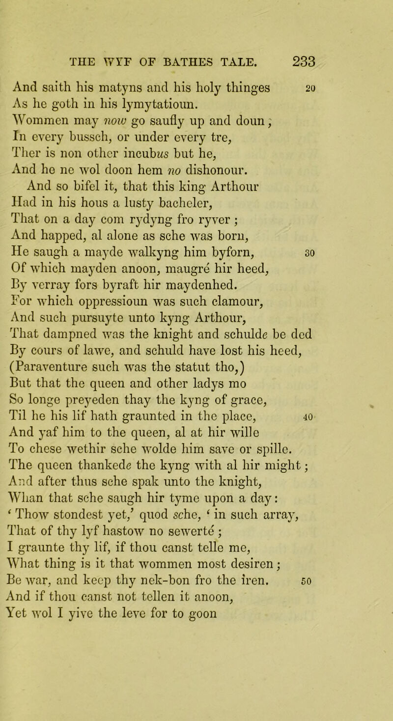 And saith his matjais and his holy thinges 20 As he goth in his lymytatioun. Wommcn may now go saufly up and doun, In every bussch, or under every tre, Ther is non other incubzis but he, And he ne wol doon hem no dishonour. And so bifel it, that this king Arthour Had in his hous a lusty bacheler. That on a day com rj-dyng fro ryver; And happed, al alone as sche was born. He saugh a mayde walkyng him byforn, so Of which maj'den anoon, maugre hir heed. By verray fors byraft hir maydenhed. For which oppressioun was such clamour. And such pursuyte unto kyng Arthour, That dampned was the knight and schidde be dcd By cours of lawe, and schuld have lost his heed, (Paraventure such was the statut tho,) But that the queen and other ladys mo So longe preyeden thay the kyng of grace. Til he his lif hath graunted in the place, 40 And yaf him to the queen, al at hir wille To chese wethir sche wolde him save or spillc. The queen thankede the kyng with al hir might; And after thus sche spak unto the knight. Whan that sche saugh hir tyme upon a day: ‘ Thow stondest yet,’ quod sche, ‘ in such arraj'. That of thy lyf hastow no sewerte ; I graunte thy lif, if thou canst telle me. What thing is it that wommen most desiren; Be war, and keep thy nek-bon fro the Iren. And if thou canst not tellen it anoon. Yet wol I yive the leve for to goon 60