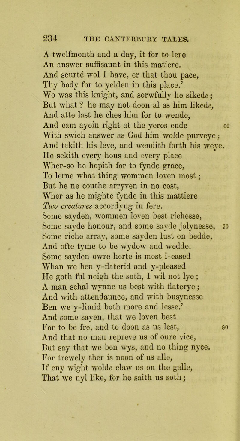 A twelfmonth and a day, it for to lore An answer suffisaunt in this matiere. And seurte wol I have, er that thou pace, Thy body for to yelden in this place.’ Wo was this knight, and sorwfully he sikede; But what ? he may not doon al as him likedr, And atte last he ches him for to wende, And cam ayein right at the yeres ende co With swich answer as God him wolde purveye; And takith his leve, and wendith forth his weye. He sekith everj^ hous and every place Wher-so he hopith for to fynde grace. To lerne what thing wommen loven most; But he ne couthe arrjwen in no cost, Wher as he mighte fynde in this mattiere Two creatures accordyng in fere. Some sayden, wommen loven best richcsse. Some sayde honour, and some saydc jolynesse, 70 Some riche array, some sayden lust on beddc. And ofte tyme to be wydow and wedde. Some sayden owre herte is most i-eased Whan we ben y-flaterid and y-pleased He goth fill neigh the soth, I ivil not lye; A man schal wynne us best with flaterye; And with attendaunce, and with busynesse Ben we y-limid both more and lesse,’ And some sayen, that we loven best For to bo fre, and to doon as us lest, so And that no man reprove us of oure vice. But say that wo ben wys, and no thing nyce. For trewely ther is noon of us allc. If cny wight wolde claw us on the gallc, That we nyl like, for he saith us soth;