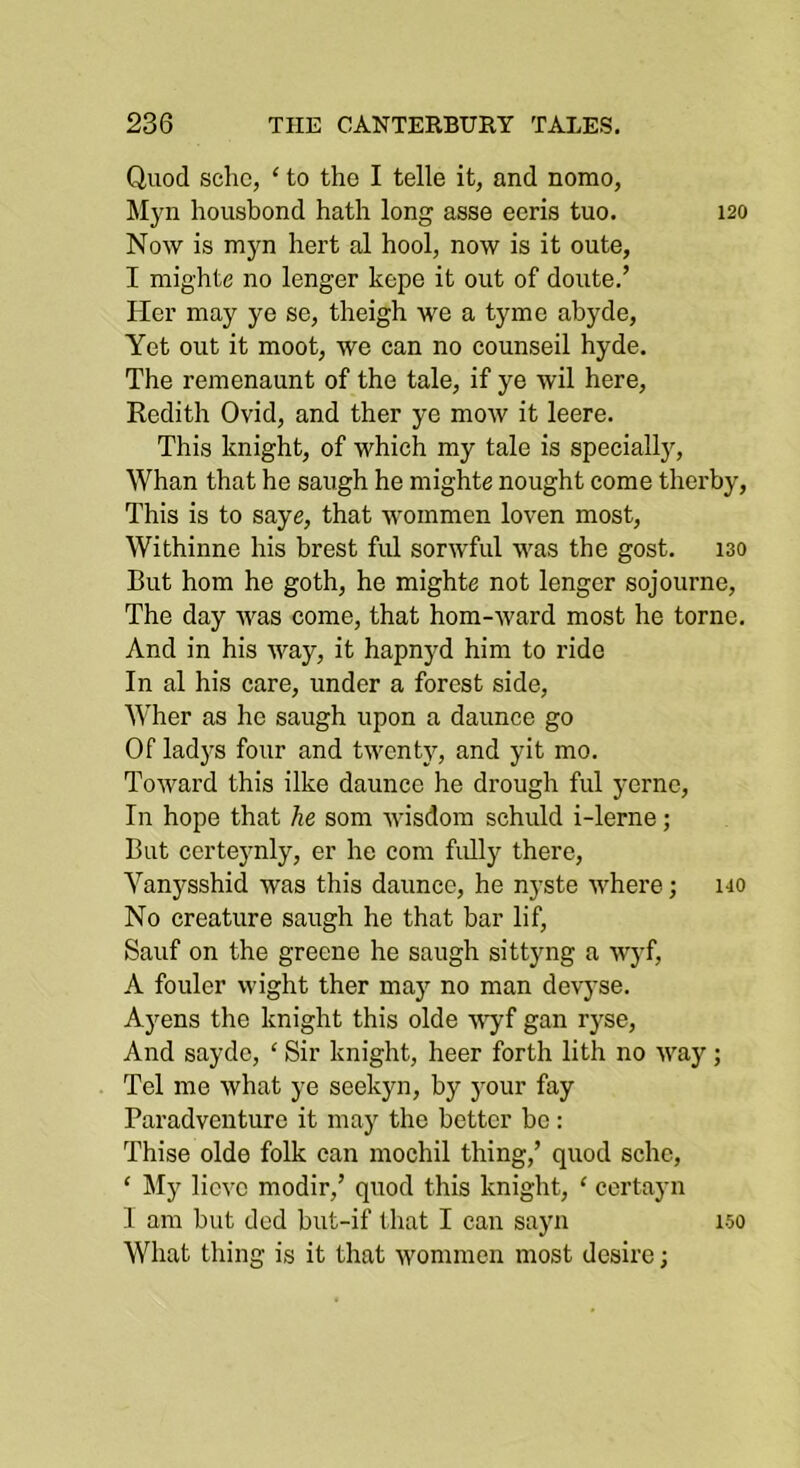 Quod scho, ‘ to the I telle it, and nomo, Myn housbond hath long asse eeris tuo. 120 Now is myn hert al hool, now is it oute, I mighte no longer kepe it out of doute.’ Her may ye se, theigh we a tymc ahyde, Yet out it moot, we can no counseil hyde. The remenaunt of the tale, if ye wil here, Redith Ovid, and ther ye mow it leere. This knight, of which my tale is specially. Whan that he saugh he mighte nought come therby. This is to saye, that wommen loven most, Withinne his brest ful sorwful was the gost. iso But horn he goth, he mighte not longer sojourne. The day was come, that hom-ward most he tome. And in his way, it hapnyd him to ride In al his care, under a forest side, Wher as he saugh upon a daunce go Of ladys four and twenty, and yit mo. Toward this ilke daunce he drough ful yernc. In hope that he som wisdom schuld i-lerne; But certeynly, er he com fully there, Vanysshid was this daunce, he n}’ste where; ho No creature saugh he that bar lif, Sauf on the greene he saugh sittyng a Myf, A fouler wight ther may no man devyse. Ayens the knight this olde Y’yf gan ryse. And sayde, ‘ Sir knight, heer forth lith no way; Tel me what ye seekyn, by your fay Paradventuro it may the better be: Thise olde folk can mochil thing,’ quod scho, ‘ My lieve modir,’ quod this knight, ‘ certayn I am but ded but-if that I can sayn What thing is it that wommen most desire; 150