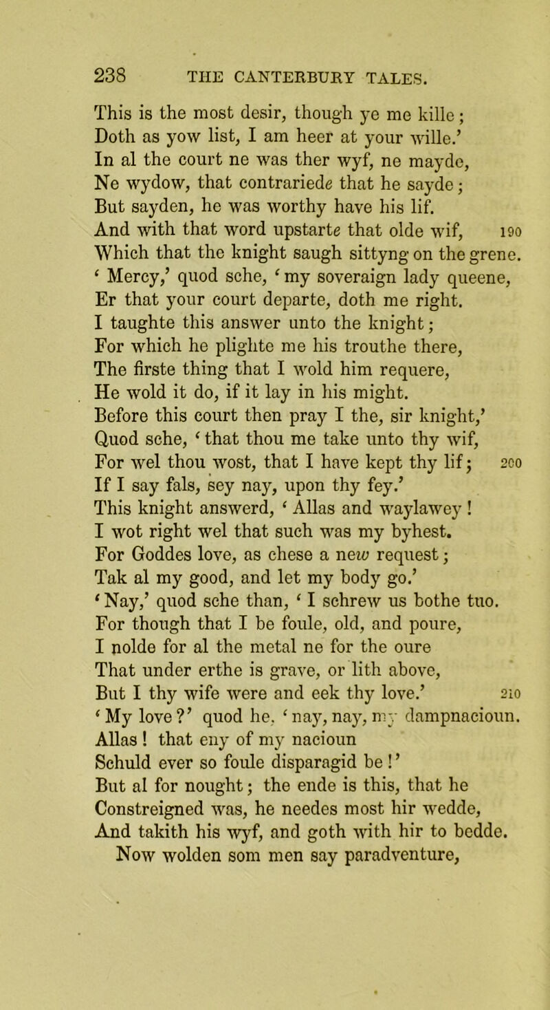 This is the most desir, though ye me kille; Doth as yow list, I am heer at your wille.’ In al the court ne was ther wyf, ne mayde, Ne wydow, that contrariede that he sayde; But sayden, he was worthy have his lif. And with that word upstarte that olde wif, i9o Which that the knight saugh sittyngon thegrene. ‘ Mercy,’ quod sche, ‘ my soveraign lady queene, Er that your court departe, doth me right. I taughte this answer unto the knight; For which he plighte me his trouthe there. The firste thing that I wold him requere, He wold it do, if it lay in his might. Before this court then pray I the, sir knight,’ Quod sche, ‘ that thou me take unto thy wif, For wel thou wost, that I have kept thy lif; 200 If I say fals, sey nay, upon thy fey.’ This knight answerd, ‘ Allas and waylawey ! I wot right wel that such was my byhest. For Goddes love, as chese a neia request; Tak al my good, and let my body go.’ ‘ Nay,’ quod sche than, ‘ I schrew us bothe tuo. For though that I be foule, old, and poure, I nolde for al the metal ne for the oure That under erthe is grave, or lith above. But I thy wife were and eek thy love.’ 210 ‘My love?’ quod he, ‘naj'-,nay,my dampnacioun. Allas ! that euy of my nacioun Schuld ever so foide disparagid be ! ’ But al for nought; the ende is this, that he Constreigned was, he needes most hir wedde. And takith his wyf, and goth with hir to bcdde. Now wolden som men say paradventure,