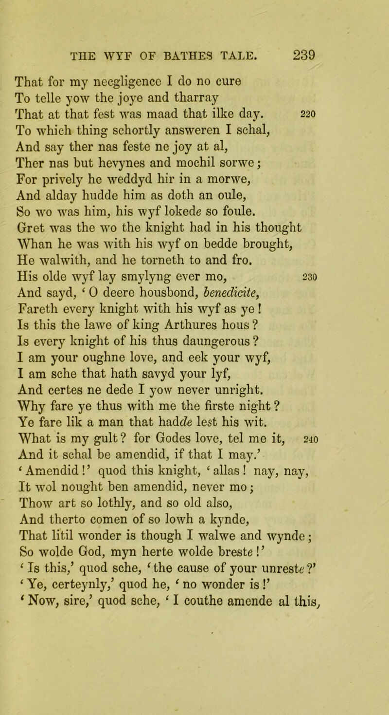 That for my necgligence I do no euro To telle yow the joye and tharray That at that fest was maad that illce day. 220 To which thing schortly answeren I schal, And say ther nas feste ne joy at al, Ther nas but hevjmes and niochil sorwe; For prively he weddyd hir in a morwe, And alday hiidde him as doth an oule, So wo was him, his wyf lokede so foule. Gret was the wo the knight had in his thought Whan he was with his wyf on bedde brought, He walwith, and he torneth to and fro. His olde wyf lay smylyng ever mo, 230 And sayd, ‘ 0 deere housbond, benedieite, Fareth every knight with his Avj’f as ye ! Is this the lawe of king Arthures hous ? Is every knight of his thus daungerous ? I am your oughne love, and eek your wyf, I am sche that hath savyd your lyf. And certes ne dede I yow never unright. Why fare ye thus with me the firste night ? Ye fare lik a man that had(?e lest his wit. What is my gult ? for Godes love, tel me it, 210 And it schal be amendid, if that I may.’ ‘ Amendid ! ’ quod this knight, ‘ alias ! nay, nay. It wol nought ben amendid, never mo; ThoAV art so lothly, and so old also. And therto comen of so lowh a kynde. That litil wonder is though I walwe and wynde; So wolde God, myn herte wolde breste ! ’ ‘ Is this,’ quod sche, ‘ the cause of your unreste ?’ ‘ Ye, certeynly,’ quod he, ' no wonder is!’ ‘ Now, sire,’ quod sche, ‘ I couthe amende al this,