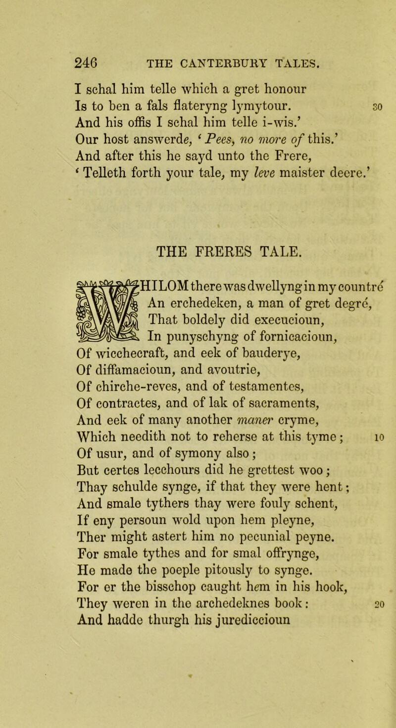 I schal him telle which a gret honour Is to ben a fals flateryng ]}mytour. so And his offis I schal him telle i-wis.’ Our host answerde, ‘Pees, no more of this.’ And after this he sayd unto the Frere, ‘ Telleth forth your tale^ my leve maister deere.’ THE FRERES TALE. 10 ^HILOM there was dwellyng in my coun trd An erchedeken, a man of gret degre, That holdely did execucioun, In punyschyng of fornicacioun, Of wicchecraft, and eek of hauderye, Of diffamacioun, and avoutrie, Of chirche-reves, and of testamentes, Of contractes, and of lak of sacraments, And eek of many another maner cryme, Which needith not to reherse at this tyme; Of usur, and of symony also; But certes lecchours did he grettest woo; Thay schulde synge, if that they were hent; And smale tythers thay were fouly schent, If eny persoun wold upon hem pleyne, Ther might astert him no pecunial peyne. For smale tythes and for smal offrynge, He made the poeple pitously to synge. For or the bisschop caught hem in his hook, They weren in the archedeknes book: And hadde thurgh his jurediccioun 20