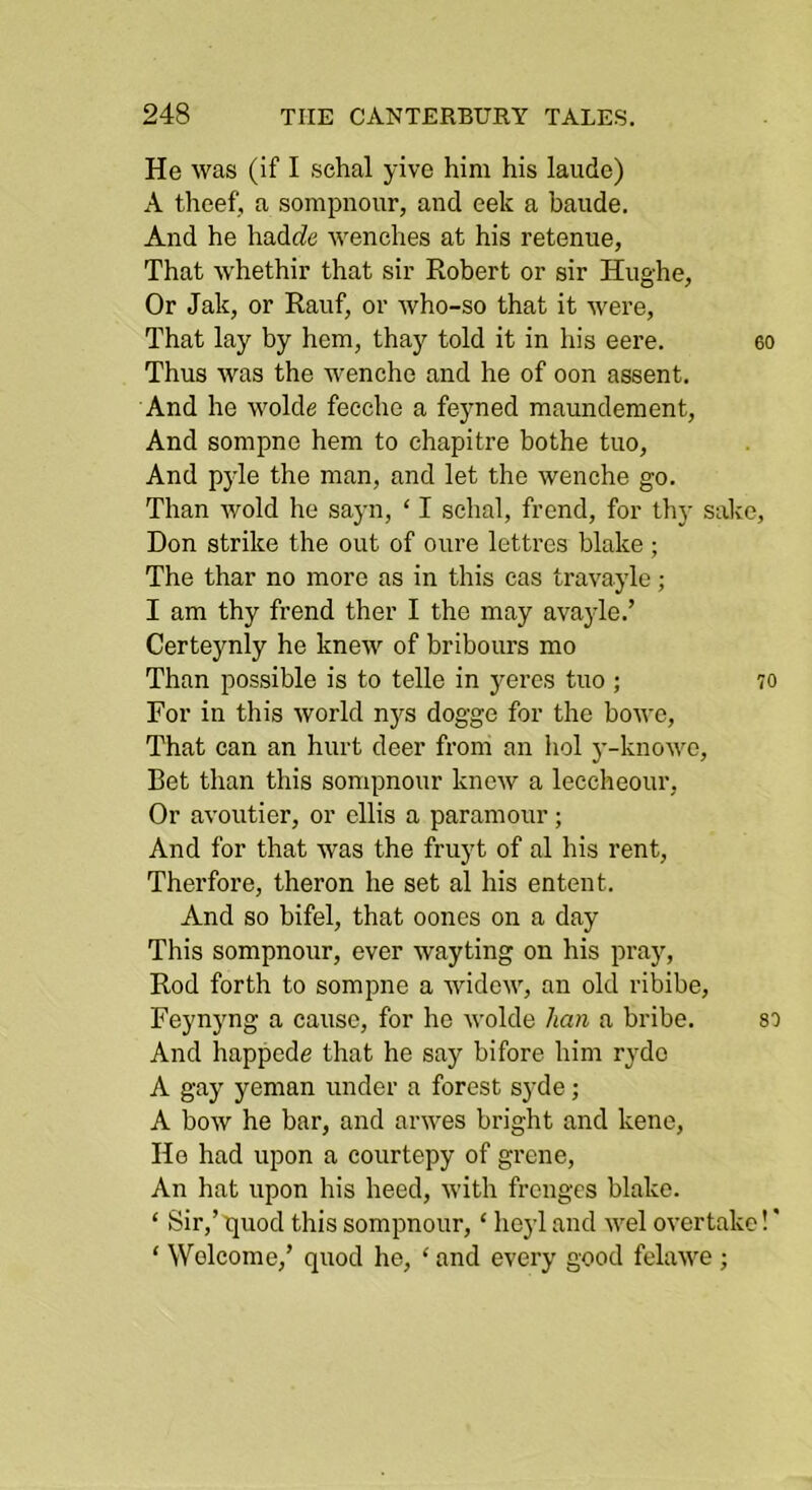He was (if I schal yive him his laude) A theef, a sompnour, and eek a baude. And he hadrfe wenches at his retenue, That whethir that sir Robert or sir Hughe, Or Jak, or Rauf, or who-so that it were. That lay by hem, thay told it in his eere. eo Thus was the wenche and he of oon assent. And he wolde fecche a feyned maundement, And sompne hem to ehapitre bothe tuo. And pyle the man, and let the wenche go. Than wold he sayn, ‘ I schal, frend, for thy sake, Don strike the out of oure lettres blake; The thar no more as in this cas travayle; I am thy frend ther I the may avajde.’ Certeynly he knew of bribours mo Than possible is to telle in yeres tuo ; 70 For in this world nys dogge for the bowe, That can an hurt deer from an hoi y-knowo. Bet than this sompnour knew a leccheour. Or avoutier, or cllis a paramour; And for that was the fruyt of al his rent, Therfore, theron he set al his entent. And so bifel, that oones on a day This sompnour, ever wayting on his pray, Rod forth to sompne a widew, an old ribibe, Feynyng a cause, for he wolde han a bribe. s') And happede that he say bifore him rydo A gay yeman under a forest syde; A bow he bar, and arwes bright and kene. Ho had upon a courtepy of grcne, An hat upon his heed, with frcnges blake. ‘ Sir,’ quod this sompnour, ‘ heyl and wel overtake! ’ ‘ Welcome,’ quod he, ‘ and every good felawe ;