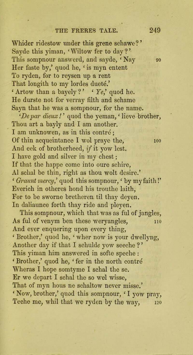 Whider ridestow under this grene schawe? ’ Sayde this yiman, ‘ Wiltow fer to day ? ’ This sompnour answerd, and sayde, ‘ Nay 90 Her faste by,’ quod he, ‘ is myn entent To ryden, for to reysen up a rent That longith to my lordes duete.’ ‘ Artow than a bayely ? ’ ‘ Fe,’ quod he. He durste not for verray filth and sehame Sa}’n that he was a sompnour, for the name. ‘Depar ditux! ’ quod the yeman, ‘ lieve brother. Thou art a bayly and I am another. I am unknowen, as in this centre; Of thin acqueintance I wol praye the, 100 And eek of brotherheed, if it yow lest. I have gold and silver in my chest; If that the happe come into oure schire, A1 schal be thin, right as thou wolt desire.’ ‘ Grauiit mercy,’ quod this sompnour, ‘ by my faith!’ Everich in otheres bond his trouthe laith. For to he sworne bretheren til thay deyen. In daliaunce forth thay ride and pleyen. This sompnour, which that was as ful of jangles. As ful of venym hen these weryangles, 110 And ever enquering upon every thing, ‘ Brother,’ quod he, ‘ wher now is your dwellyng. Another day if that I schulde yow seeche ? ’ This yiman him answered in softe speche : ‘ Brother,’ quod he, ‘ fer in the north contre Wheras I hope somtyme I schal the se. Er we depart I schal the so wel wisse. That of myn hous ne schaltow never misse.’ ‘ Now, brother,’ quod this sompnour, ‘ I yow prajq Teche me, whil that we ryden by the way, 120