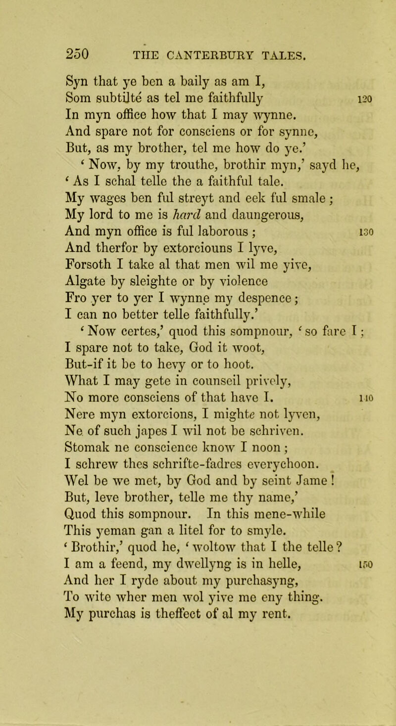 Syn that ye ben a baily as am I, Som subtOte as tel me faithfully 120 In myn office how that I may 'Wynne. And spare not for consciens or for synno, But, as my brother, tel me how do ye.’ ‘ Now, by my trouthe, brothir myn,’ sayd lie, ‘ As I schal telle the a faithful tale. My wages ben fid streyt and eek ful smale ; My lord to me is hard and daungerous. And myn office is ful laborous ; 130 And therfor by extorciouns I lyve, Forsoth I take al that men wil me yivc, Algate by sleighte or by violence Fro yer to yer I Wynne my despence; I can no better telle faithfully.’ ‘ Now certes,’ quod this sompnour, ‘ so fare I; I spare not to take, God it woot, But-if it be to he^y or to hoot. What I may gete in counscil prively. No more consciens of that have I. no Nere myn extorcions, I mighte not lyven, Ne of such japes I wil not be schrivcn. Stomak ne conscience know I noon ; I schrew thcs schrifte-fadres everychoon. Wei be we met, by God and by seint Jame ! But, leve brother, telle me thy name,’ Quod this sompnour. In this mene-while This yeman gan a litel for to smyle. ‘ Brothir,’ quod he, ‘ woltow that I the telle ? I am a feend, my dwellyng is in helle, if>o And her I ryde about my purchasyng, To wito wher men wol yive me eny thing. My purchas is theffect of al my rent.