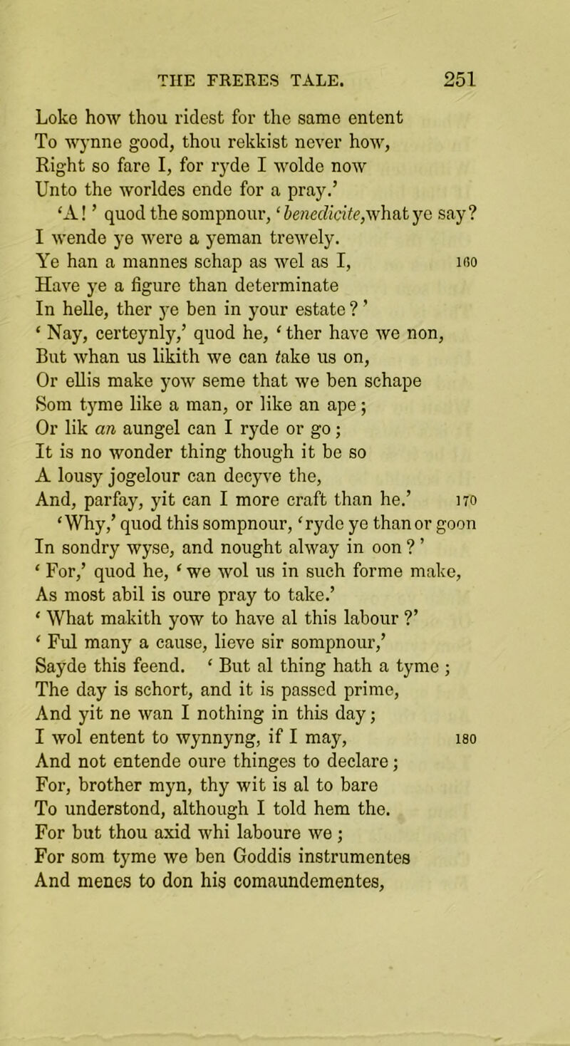 Loke how thou ridest for the same entcnt To Wynne good, thou rekkist never ho\v, Right so fare I, for ryde I wolde now Unto the worldes ende for a pray.’ ‘A! ’ quod the sompnour, ‘henedicite,vi\\&tyQ say? I wende ye were a yeman trewely. Ye han a mannes schap as wel as I, ifio Have ye a figure than determinate In helle, ther ye ben in your estate ? ’ ‘ Nay, certeynly,’ quod he, ‘ ther have we non. But whan us likith we can take us on, Or eUis make yow seme that we ben schape Som tyme like a man, or like an ape; Or lik an aungel can I ryde or go; It is no wonder thing though it be so A lousy jogelour ean decyve the, And, parfay, yit can I more craft than he.’ no ‘Why,’ quod this sompnour, ‘ryde ye than or goon In sondry wyse, and nought alway in oon ? ’ ‘ For,’ quod he, ‘ we wol us in such forme make. As most abil is oure pray to take.’ ‘ What makith yow to have al this labour ?’ ‘ Ful many a cause, lieve sir sompnour,’ Sayde this feend. ‘ But al thing hath a tyme ; The day is schort, and it is passed prime. And yit ne wan I nothing in this day; I wol entent to wynnyng, if I may, i8o And not entende oure thinges to declare; For, brother myn, thy wit is al to bare To understond, although I told hem the. For but thou axid whi laboure we •, For som tyme we ben Goddis instrumentes And menes to don his comaundementes,