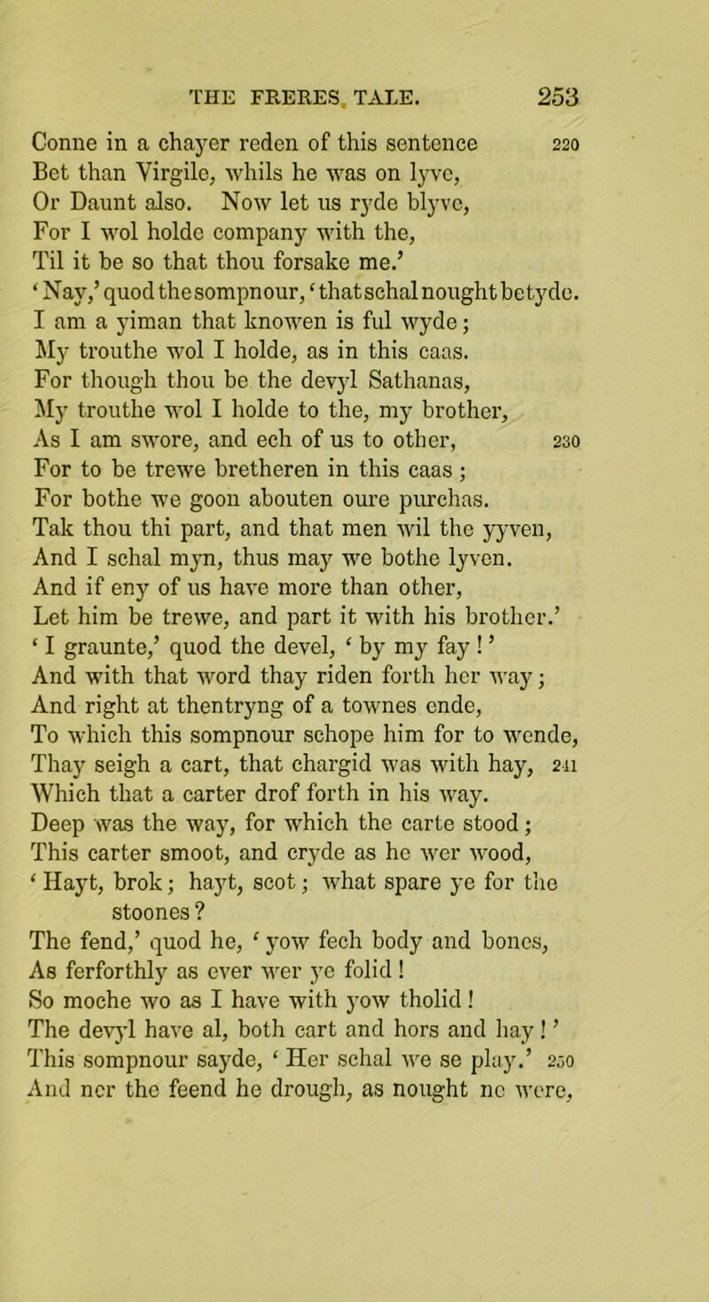 Coniie in a chayer redcn of this sentence 220 Bet than Virgilc, whils he was on lyve, Or Daunt also. Now let us ryde blyve, For I M'ol holde company with the, Til it be so that thou forsake me.’ ‘ Nay,’ quod the sompnour, ‘ that schal nought be tydo. I am a yiman that knowen is ful wyde; My trouthe wol I holde, as in this caas. For though thou be the devyl Sathanas, My trouthe wol I holde to the, my brother. As I am swore, and ech of us to other, 230 For to be trewe bretheren in this caas ; For bothe we goon abouten oure purchas. Tak thou thi part, and that men wil the yj’ven. And I schal myn, thus may we bothe lyven. And if eny of us have more than other, Let him be trewe, and part it with his brother.’ ‘ I graunte,’ quod the devel, ‘ by my fay ! ’ And with that word thay riden forth her u-ay; And right at thentryng of a townes ende. To which this sompnour schope him for to wende, Thay seigh a cart, that chargid was with hay, 211 Which that a carter drof forth in his way. Deep was the way, for which the carte stood; This carter smoot, and cryde as ho wcr wood, ‘ Hayt, brok; hayt, scot; what spare ye for the stoones ? The fend,’ quod he, ‘ yow fech body and bones. As ferforthly as ever M^er ye folid ! So moche wo as I have with yow tholid! The dev}’! have al, both cart and hors and hay! ’ This sompnour sayde, ‘ Her schal Ave se play.’ 230 And ncr the feend he drough, as nought nc wore.