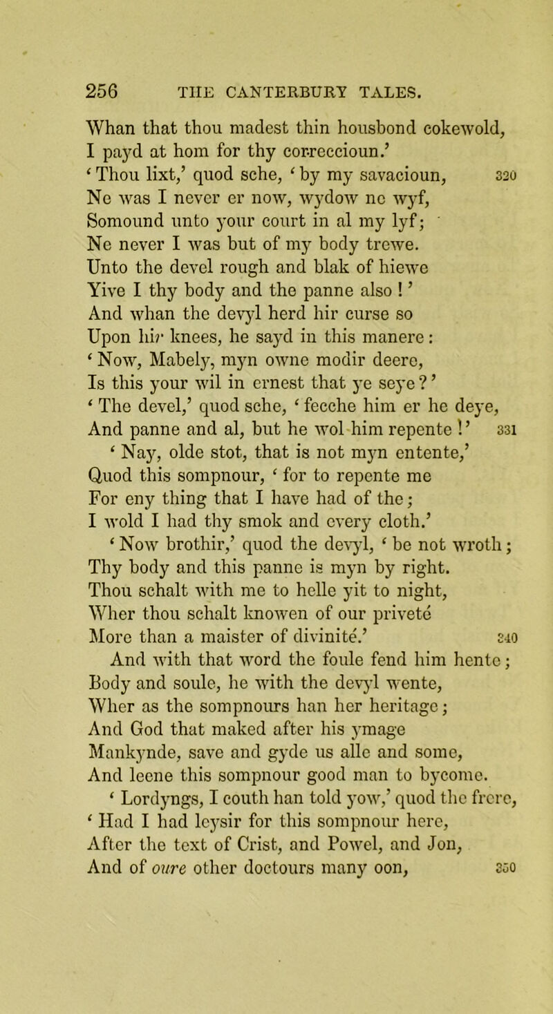 Whan that thou madest thin housbond cokewold, I paj'd at hom for thy cor-reccioun.’ ‘ Thou lixt,’ quod sche, ‘ by ray savacioun, 320 Ne was I never er now, wydoAV no Avyf, Soraound unto your court in al ray lyf; Ne never I Avas but of ray body trewe. Unto the devcl rough and blak of hieAve Yh’e I thy body and the panne also ! ’ And Avhan the devjd herd hir curse so Upon hir knees, he sayd in this raanere: ‘ Noav, Mabely, rayn OAvne raodir deere. Is this your Avil in ernest that ye seye ? ’ ‘ The devel,’ quod sche, ‘ fecche him er he deye. And panne and al, but he avoI him repente ! ’ 331 ‘ Najq olde stot, that is not rayn entente,’ Quod this sorapnour, ‘ for to repente me For eny thing that I have had of the; I Avoid I had thy sraok and CA'ery cloth.’ ‘ Noav brothir,’ quod the deA-yl, ‘ be not Avroth; Thy body and this panne is rayn by right. Thou schalt Avith me to helle yit to night, Wher thou schalt knoAven of our privete More than a raaister of divinite.’ 340 And Avith that Avord the foule fend him hento; Body and soule, he Avith the devyl wente, Wher as the sompnours han her heritage; And God that raaked after his yraag'e Mankynde, save and gyde us alle and some. And leene this sorapnour good man to bycome. ‘ Lordyngs, I couth han told yoAv,’ quod the frcrc, ‘ Had I had Icysir for this sorapnour here. After the text of Crist, and PoAvel, and Jon, And of oure other doctours many oon, 350