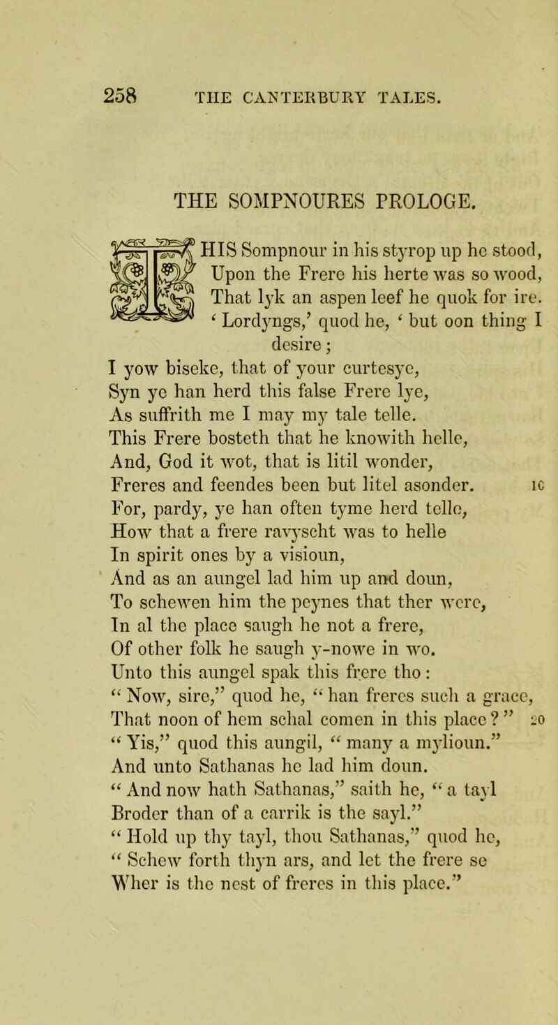 THE SOMPNOURES PROLOGE, HIS Sompnour in his styrop up he stood, Upon the Frerc his herte was so wood, That lyk an aspen leef he quok for ire. ‘ Lordj^ngs,’ quod he, ‘ but oon thing I desire; I yow biseke, that of your curtesye, Syn ye han herd this false Frere lye, As suffrith me I may mj' tale telle. This Frere bosteth that he knowith belle. And, God it wot, that is litil w^onder, Freres and feendes been but litel asondcr. ic For, pardy, ye han often tyme herd telle. How that a frere ra^'J■scht was to helle In spirit ones by a visioun. And as an aungel lad him up and doun, To schewen him the peynes that ther were. In al the place saugh he not a frere. Of other folk he saugh y-nowe in wo. Unto this aungel spak this frere tho: “ Now, sire,” quod he, han freres such a grace. That noon of hem schal comen in this place ? ” 20 “ Yis,” quod this aungil, “ many a m3dioun.” And unto Sathanas he lad him doun. “ And now hath Sathanas,” saith he, “ a taj 1 Brodcr than of a carrik is the sayl.” “ Hold up thy taj’l, thou Sathanas,” quod he, “ Schew forth thj-n ars, and let the frere se Wher is the nest of freres in this place.”