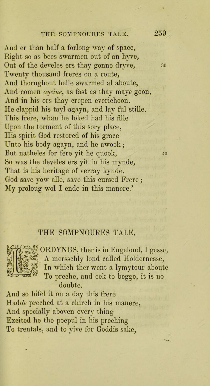 And cr than half a forlong way of space, Right so as bees swarmcn out of an hyve, Out of the devclcs ers thay gonne dryve, so Twenty thousand freres on a route, And thorughout lielle swarmed al aboute, And comen ayeine, as fast as thay maye goon. And in his ers thay crepen everichoon. He clappid his tayl agayn, and lay ful stille. This frere, whan he loked had his fille Upon the torment of this sory place. His spirit God restored of his grace Unto his body agayn, and he awook; But natheles for fere yit he quook, 40 So was the develes ers yit in his mynde. That is his heritage of verray kynde. God save yow alle, save this cursed Frere; My prolong wol I ende in this manere.’ THE SOMPNOURES TALE. ORDYNGS, ther is in Engelond, I gesso, A mersschly lond called Holdernessc, In which ther went a lymytour aboute To preche, and eck to begge, it is no doubte. And so bifel it on a day this frere HadJe preched at a chirch in his manere. And specially aboven every thing Excited he the poepul in his preching To trentals, and to yive for Goddis sake.