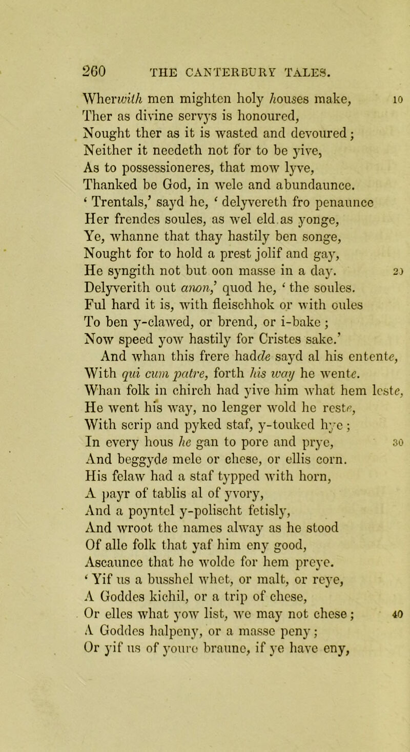 Wherwith men mighten holy /muses make, lo Tlier as divine scrvys is honoured, Nought ther as it is wasted and devoured; Neither it needeth not for to be jdve, As to possessioneres, that mow lyve, Thanked be God, in wele and abundaunce. ‘ Trentals,’ sayd he, ‘ delyvereth fro penaunce Her frendes soules, as wel eld. as yonge. Ye, whanne that thay hastily ben songe. Nought for to hold a prest jolif and gay. He S5mgith not but oon masse in a day. 2) Delyverith out anon,’ quod he, ‘ the soules. Fill hard it is, with fleischhok or with oules To ben y-claAved, or brend, or i-bakc ; Now speed yow hastily for Cristes sake.’ And whan this frere hadc/e sayd al his entente. With qui cum qiatre, forth his way he wentc. Whan folk in chirch had yive him what hem Icste, He went hfs way, no longer wold he reste. With scrip and pyked staf, y-touked hye; In every hous he gan to pore and prye, so And beggyde mele or chese, or ellis corn. His felaw had a staf typped with horn, A ])ayr of tablis al of yvory. And a poyntel y-polischt fetisly. And wroot the names alway as he stood Of allc folk that yaf him eny good, Ascaunce that he wolde for hem preye. ‘ Yif us a busshel vdict, or malt, or rej'e, A Goddes kichil, or a trip of chese. Or elles what yow list, we may not chose; 40 A Goddes halpeny, or a masse peny; Or yif us of youre brauno, if ye Iiavc eny,