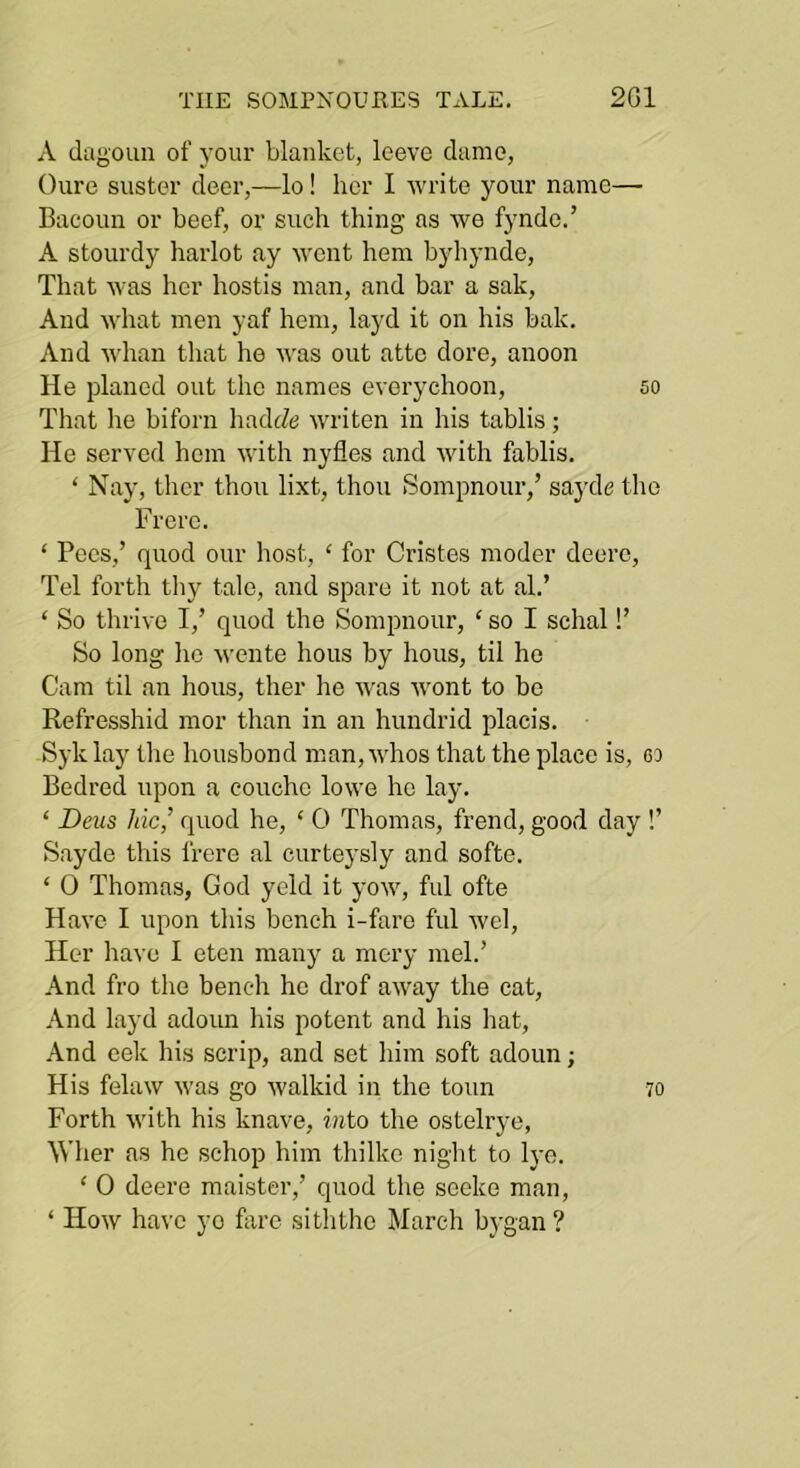 A dagoLin of your blanket, leeve dame, Cure suster deer,—lo! her I write your name— Bacoun or beef, or such thing as we fyndc.’ A stourdy harlot ay went hem byliyiide. That was her hostis man, and bar a sak, And what men yaf hem, layd it on his bak. And whan that he was out atte dore, anoon He planed out the names everychoon, so That he biforn hadtZe writen in his tablis; He served hem with nyfles and with fablis. ‘ Nay, thcr thou lixt, thou Sompnour,’ sayde the Frerc. ‘ Pecs,’ quod our host, ‘ for Cristes moder deerc, Tel forth thy tale, and spare it not at ah’ ‘ So thrive I,’ quod the Sompnour, ‘ so I schal!’ So long ho wente hous by hous, til he Cam til an hous, ther he was wont to bo Refresshid mor than in an hundrid placis. Syk lay the housbond man, whos that the place is, oo Bedred iqoon a coucho lowe he lay. ‘ Dens Me,’ quod he, ‘ 0 Thomas, frend, good day !’ Sayde this frere al curteysly and softe. ‘ 0 Thomas, God yeld it yow, ful ofte Have I upon this bench i-faro ful wel. Her have I eten many a mcry meh’ And fro the bench he drof away the cat. And layd adoun his potent and his hat. And eek his scrip, and set him soft adoun; His felaw was go walkid in the toun 70 Forth with his knave, into the ostelrye, Wher as he schop him thilko night to Ij-e. ‘ 0 deere maister,’ quod the sceke man, ‘ How have ye hire siththc March bi'gan ?
