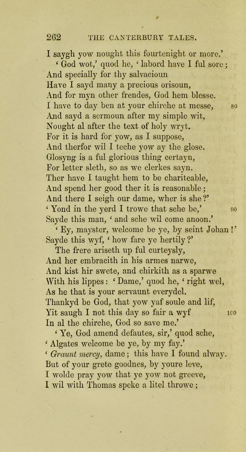 I saygh yow nought this fourtenight or more.’ ‘ God wot/ quod he, ‘ labord have I fid sore; And specially for thy salvacioun Have I sayd many a precious orisoun, And for myn other frendes, God hem blesse. I have to day ben at your chirche at messe, so .\nd sayd a sermoun after my simple wit, Nought al after the text of holy wryt. For it is hard for yow, as I suppose. And therfor wil I teche yow ay the glose. Glosyng is a fid glorious thing certayn. For letter sleth, so as we clerkes sayn. Ther have I taught hem to be chariteable. And spend her good ther it is reasonable; And there I seigh our dame, wher is she ?’ ‘ Yond in the yerd I trowe that sche be,’ oo Sayde this man, ‘ and sche wil come anoon.’ ‘ Ey, mayster, welcome be ye, by seint Johan !’ Sayde this wyf, ‘ how fare ye hertily ?’ The frere ariseth up fid curteysly. And her embracith in his armes narwe, And kist hir swete, and chirkith as a sparwe With his lippes: ‘ Dame,’ quod he, ‘ right wel, As he that is your servaunt everydel. Thankyd be God, that yow yaf soule and lif, Yit saugh I not this day so fair a wyf ico In al the chirche, God so save me.’ ‘ Ye, God amend defautes, sir,’ quod sche, ‘ Algates welcome be ye, by my fay.’ ‘ Ch'aunt mercij, dame; this have I found alway. But of your grete goodncs, by youre leve, I wolde pray yow that ye yow not grecve, I wil with Thomas speke a litel throwe;