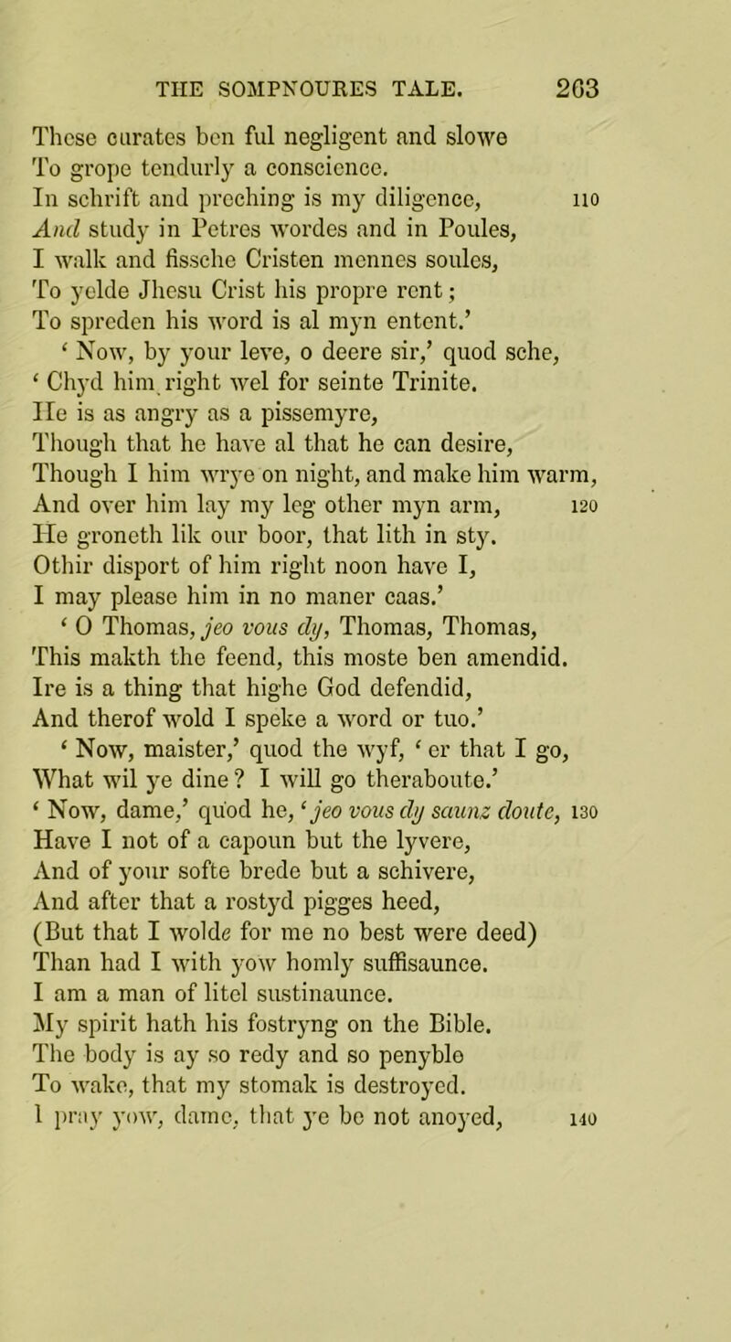 Tlicse curates ben ful negligent and slowe To grope tendurly a conscience. In schrift and proehing is my diligence, no And study in Petres wordes and in Povdes, I walk and fissche Cristen inclines soules, To yelde Jhesu Crist his propre rent; To spreden his word is al myn entent.’ ‘ Now, by your leve, o deere sir,’ quod sche, ‘ Chyd him right wel for seinte Trinite. He is as angry as a pissemyre, Though that he have al that he can desire. Though I him wrye on night, and make him warm. And over him lay my leg other myn arm, 120 He groneth lik our boor, that lith in sty. Othir disport of him right noon have I, I may please him in no maner caas.’ ‘ 0 Thomas, jeo vous dy, Thomas, Thomas, This makth the feend, this nioste ben amendid. Ire is a thing that highe God defendid. And therof Mmld I speke a word or tuo.’ ‘ Now, maister,’ quod the wyf, ‘ or that I go, What wil ye dine ? I will go theraboute.’ ‘ Now, dame,’ quod he, ‘yeo vousdy saunz doute, 130 Have I not of a capoun but the lyvere. And of your softe brede but a schivere, And after that a rostyd pigges heed, (But that I wolde for me no best were deed) Than had I with yow homly sufSsaunce. I am a man of litel sustinaunee. My spirit hath his fostryng on the Bible. The body is ay so redy and so penyble To Avake, that my stomak is destroyed. 1 pray yoiv, dame, that 3^0 be not anoyed, 140