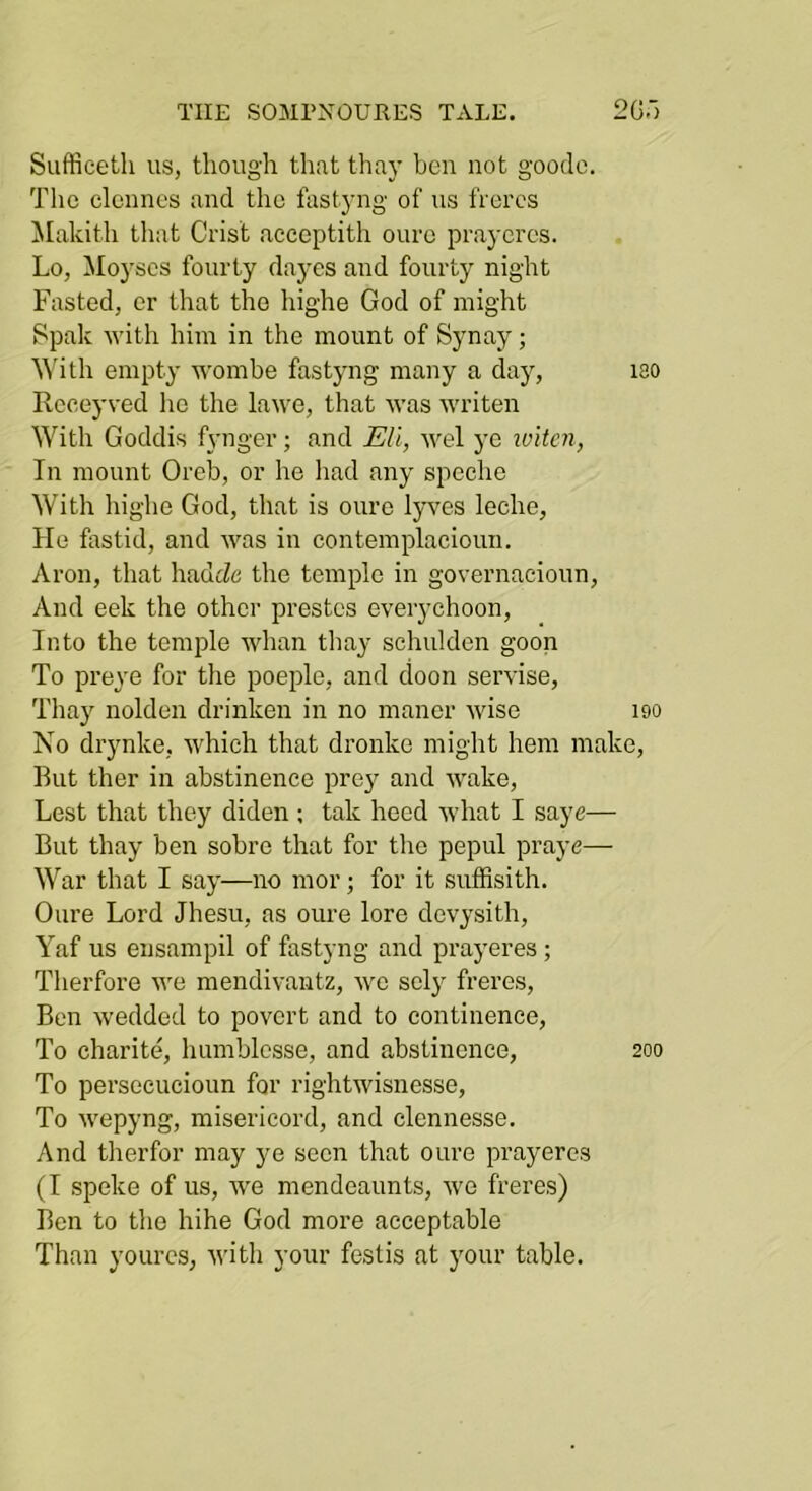 Suffieeth us, though that thay ben not gooclo. The elennes and the fastyng of us frercs Makith that Crist aceeptith oure praycrcs. Lo, iloyscs fourty dayes and fourty night Fasted, cr that the highe God of might Spak with him in the mount of Synay; ^^hth empty wombe fastyng many a day, lao Rcceyved he the lawe, that was writen With Goddis fyngcr; and Eli, wel yc when, In mount Oreb, or he liad any speche With highe God, that is oure lyves leche, He fastid, and was in contemplacioun. Aron, that hadeZe the temple in governacioun, And eek the other prestos everychoon. Into the temple whan thay schulden goon To preye for the poeple, and cloon servise, Thay nolden drinken in no manor wise 190 No drynke, which that dronke might hem make. Rut ther in abstinence pre}^ and wake. Lest that they diden ; talc heed what I saye— But thay ben sobre that for the pepul praye— War that I say—no mor; for it suffisith. Oure Lord Jhesu, as oure lore devysith, Yaf us eusampil of fastyng and prayeres ; Therfore we mendivantz, we scly freres, Ben wedded to povert and to continence, To charite, humblesse, and abstinence, 200 To perseeucioun for rightwisnesse. To wepyng, misericord, and clennesse. And therfor may ye seen that oure prayeres (I speke of us, we mendeaunts, we freres) Ben to the hihe God more acceptable Than yourcs, with your festis at your table.