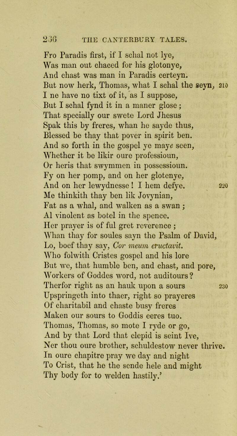 Fro Paradis first, if I schal not lye, Was man out chaced for his glotonye. And chast was man in Paradis certeyn. But now herk, Thomas, what I schal the seyn, 210 I ne have no tixt of it, as I suppose. But I schal fynd it in a maner glose; That specially our swete Lord Jhesus Spak this by freres, whan he sayde thus. Blessed be thay that pover in spirit ben. And so forth in the gospel ye maye seen. Whether it be likir oure professioun. Or heris that swymmen in possessioun. Fy on her pomp, and on her glotenye. And on her lewydnesse ! I hem defye. 220 Me thinkith thay ben lik Jovjmian, Fat as a whal, and walken as a swan ; A1 vinolent as hotel in the spence. Her prayer is of ful gret reverence ; Mdian thay for soules sayn the Psalm of David, Lo, boef thay say, Co?' ?neuin enictavit. Who folwith Cristes gospel and his lore But we, that humble ben, and chast, and pore. Workers of Goddes word, not auditours ? Therfor right as an haulc upon a sours 230 Upspringeth into thaer, right so prayeres Of charitabil and chaste busy freres Maken our sours to Goddis eeres tuo. Thomas, Thomas, so mote I ryde or go, And by that Lord that clepid is seint Ive, Ner thou oure brother, schuldestow never thrive. In oure chapitre pray we day and night To Crist, that he the sende hele and might Thy body for to welden hastily,’