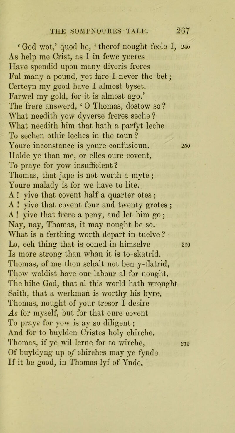TliK SOMPNOUllKS TALE. 2G7 ‘ God wot,’ quod ho, ‘ thcrof nought feelc I, 240 As help me Crist, as I in fewe yeeres Have spendid upon many divoris freres Ful many a pound, yet fare I never the bet; Certoyn my good have I almost bysot. Farwel my gold, for it is almost ago.’ The frere answerd, ‘ 0 Thomas, dostow so ? What needith yow dyversc frei’es seche ? What needith him that hath a parfyt leche To sechen othir leches in the toun ? Youre inconstance is youre confusioun. 250 Holde ye than me, or elles oure covent. To praye for yow insufficient ? Thomas, that jape is not worth a myte ; Youre malady is for we have to lite. A ! yive that covent half a quarter otes; A ! yive that covent four and twenty grotes; A ! yive that frere a peny, and let him go; Na3q nay, Thomas, it may nought bo so. What is a ferthing worth depart in tuelve ? Lo, ech thing that is ooned in himselve 200 Is more strong than whan it is to-skatrid. Thomas, of me thou schalt not ben y-flatrid, Thow woldist have our labour al for nought. The hihe God, that al this world hath wrought Saith, that a workman is worthy his hyre, Thomas, nought of j^our tresor I desire As for myself, but for that oure covent To praye for j'ow is ay so diligent; And for to buylden Cristes holy chirche. Thomas, if ye wil lerne for to wirche, 270 Of buyldyng up of chirchcs may ye fynde If it be good, in Thomas lyf of Ynde,