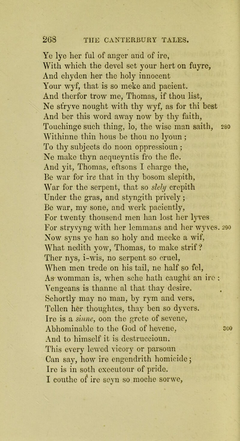 Yc lye her ful of anger and of ire, With which the devel set your hert on fuyre, And chyden her the holy innocent Your wyf, that is so meke and pacient. And thcrfor trow mo, Thomas, if thou list, Ne sfryve nought with thy wyf, as for thi best And her this word away now by thy faith, Touchinge such thing, lo, the wise man saith, 200 Withinne thin hous be tliou no Ijmun ; To thy subjects do noon oppressioun; Ne make thyn acqueyntis fro the fle. And yit, Thomas, cftsons I charge the. Be war for ire that in thy bosom slepith. War for the serpent, that so sleJtj crepith Under the gras, and stjmgith prively; Be war, my sone, and werk paciently. For twenty thousend men han lost her lyves For stryvyng with her lemmans and her wyves. 290 Now syns yc han so holy and mecke a wif. What nedith yow, Thomas, to make strif ? Ther n}’s, i-wis, no serpent so cruel. When men trcde on his tail, ne half so fel. As womman is, when sche hath caught an ire : Vengeans is thanne al tliat thay desire. Schortly may no man, by rym and vers, Tcllcn her thouglites, thay ben so dyvers. Ire is a shine, oon the grcto of sevenc, Abhominablo to the God of hevene, coo And to himself it is destruceioun. This every lewod vicory or parsoun Can say, how ire cngendrith liomicide; Ire is in soth cxccutour of pride. I couthe of ire seyn so moclic sorwe.