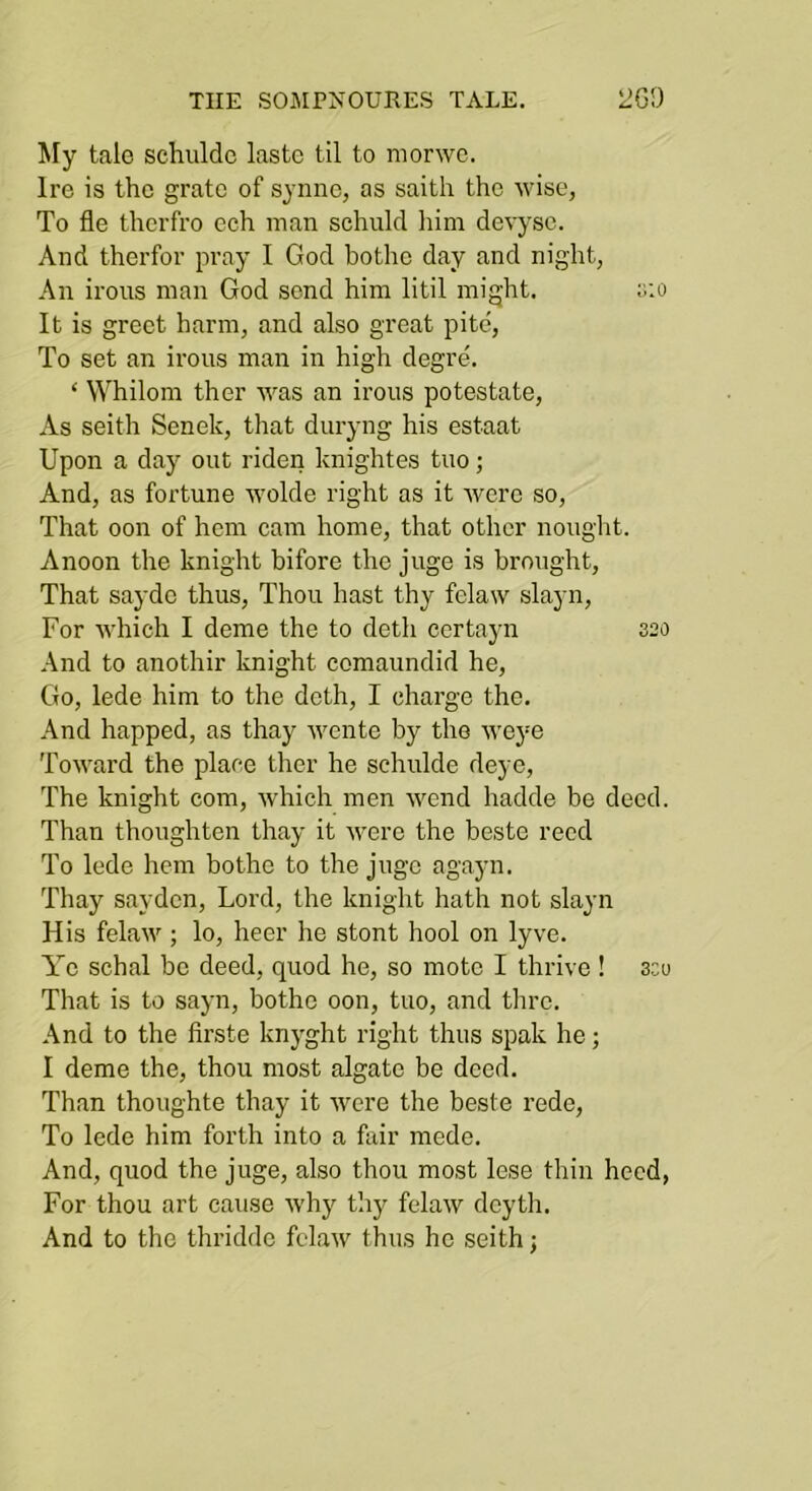 My tale schuldc lastc til to morwe. Ire is the grate of synne, as saith the wise, To fle thcrfro ech man schuld liirn devysc. And therfor pray I God bothc day and night, An irons man God send him litil might. ;;:o It is greet harm, and also great pite. To set an irons man in high degre. ‘ Whilom ther was an irons potestate. As seith Senek, that dnryng his estaat Upon a day ont riden knightes tno; And, as fortnne wolde right as it Avero so. That oon of hem cam home, that other nought. A noon the knight bifore the jnge is brought. That saydo thns, Thon hast thy felaw slayn. For AA'hich I dome the to doth certayn 320 And to anothir knight comanndid he. Go, lede him to the doth, I charge the. And happed, as thay Avente by the Aveye ToAA^ard the place ther he schnlde deye. The knight com, Avhich men AA^end hadde be deed. Than thoughten thay it AV^ere the beste reed To lede hem bothe to the jugo agayn. Thay saydcn. Lord, the knight hath not slayn His felaAA; lo, heer he stont hool on lyve. Ye schal be deed, qnod he, so mote I thrive ! 3.:u That is to sayn, bothe oon, tno, and thro. And to the firste knyght right thns spak he; I deme the, thon most algate be deed. Than thonghte thay it Avcre the beste rede. To lede him forth into a fair mede. And, qnod the jnge, also thou most lose thin heed, For thou art cause Avhy thy felaAV dcyth. And to the thridde fclaAv thns he seith;