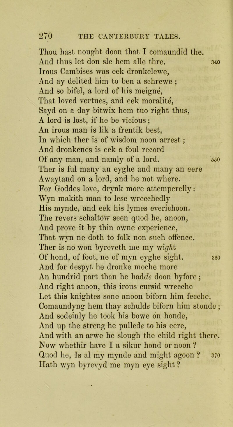 Thou hast nought doon that I coraaundid the. And thus let don sle hem alle thre. 340 Irons Camhises was eek dronkelewe, And ay delited him to ben a schrewe; And so bifel, a lord of his meigne, That loved vertues, and eek moralite, Sayd on a day bitwix hem tuo right thus, A lord is lost, if he be vicious; An irons man is lik a frentik best. In which ther is of wisdom noon arrest; And dronkenes is eek a foul record Of any man, and namly of a lord. 550 Ther is ful many an ej^ghe and many an cere Awaytand on a lord, and he not where. For Goddes love, drynk more attemperelly: Wjm makith man to lose wrecchedly His mynde, and eek his lymes everichoon. The revers schaltdw seen quod he, anoon. And prove it by thin owne experience. That wyn ne doth to folk non such offence. Ther is no won byreveth me my wiff/it Of bond, of foot, ne of myn cyghe sight. 360 And for dcspyt he dronke moche more An hundrid part than he hadcZe doon byforc; And right anoon, this irons cursid wrecche Let this knightcs sone anoon biforn him fecche, Comaundyng hem tliay schulde biforn him stonde; And sodeinly ho took his bowe on hondc. And up the strong he pullede to his eere, And with an arwe he slough the child right there. Now whethir have I a sikur hond or noon ? Quod he. Is al my mynde and might agoon ? Hath wyn byrcv3'd me myn eye siglit ? 370