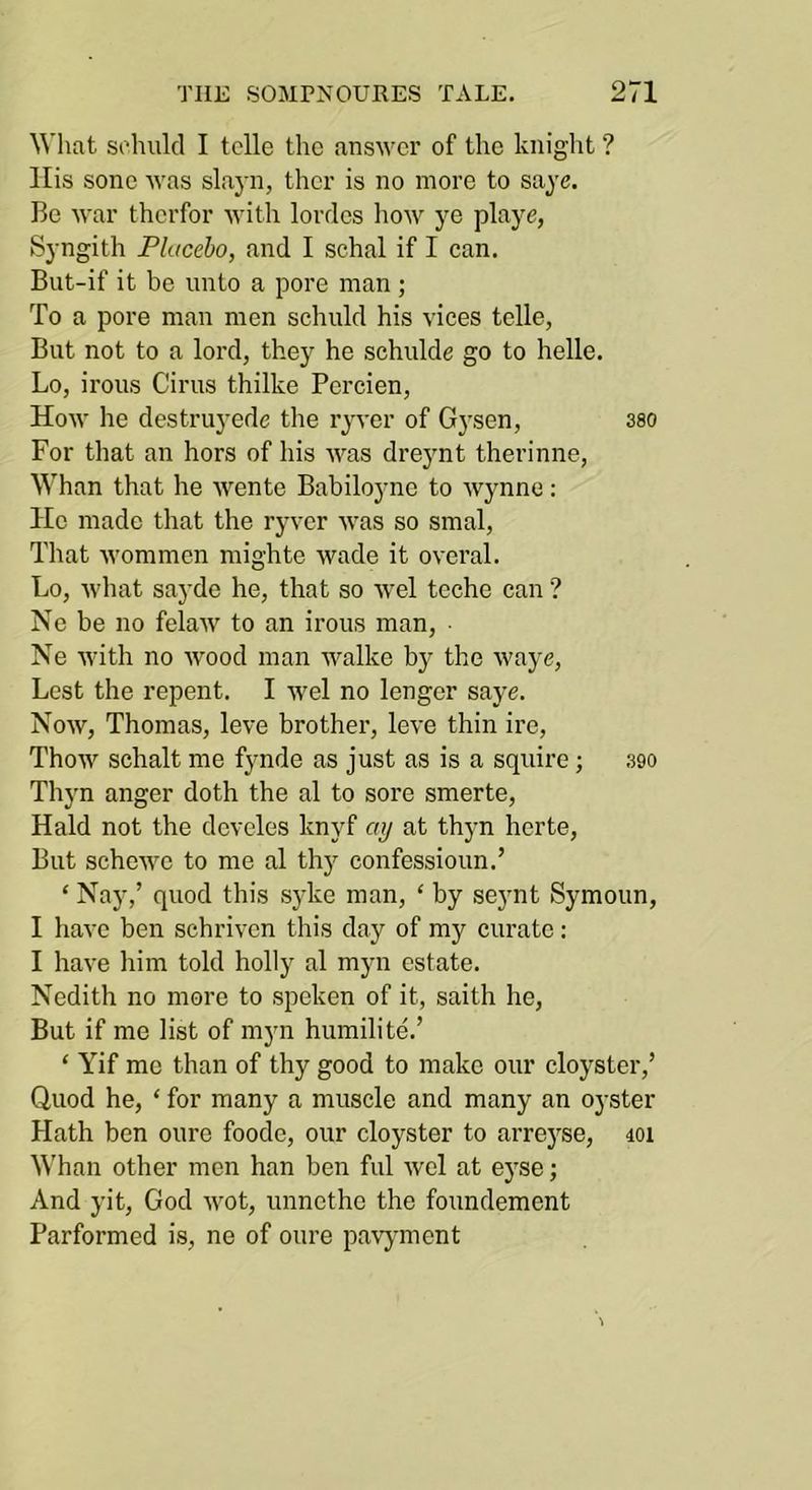 What sohulcl I telle tlic answer of the knight ? llis sone was slayn, ther is no more to saye. Be war therfor with lorries how playe, Syngith Placebo, and I schal if I can. But-if it be unto a pore man ; To a pore man men schuld his vices telle, But not to a lord, they he schulde go to helle. Lo, irons Cirus thilke Percien, How he destruj’ede the ryver of Gysen, sso For that an hors of his was dreynt therinne. Whan that he wente Babiloync to Wynne: Ho made that the ryver was so smal. That wommen mighte wade it overal. Lo, what sayde he, that so wel teche can ? Ne be no felaw to an irons man, • Ne with no Avood man walke by the Avaye, Lest the repent. I Avel no longer saye. Noav, Thomas, leve brother, Ioa'O thin ire, ThoAV schalt me fynde as just as is a squire; 390 Thyn anger doth the al to sore smerte, Hald not the dcvelos knyf ay at thyn hcrte, But schcAVO to me al th}'^ confessioun.’ ‘ Nay,’ quod this syke man, ‘ by seynt Symoun, I have ben schrivcn this day of my curate : I have him told holly al myn estate. Nedith no more to spoken of it, saith he, But if me list of mjm humilite.’ ‘ Yif mo than of thy good to make our cloyster,’ Quod he, ‘ for many a muscle and many an oyster Hath ben oure foode, our cloyster to arre}^se, loi Whan other men han ben ful Avel at eyse; And yit, God AA^ot, unnethe the foundement Parformed is, ne of oure pavjmient