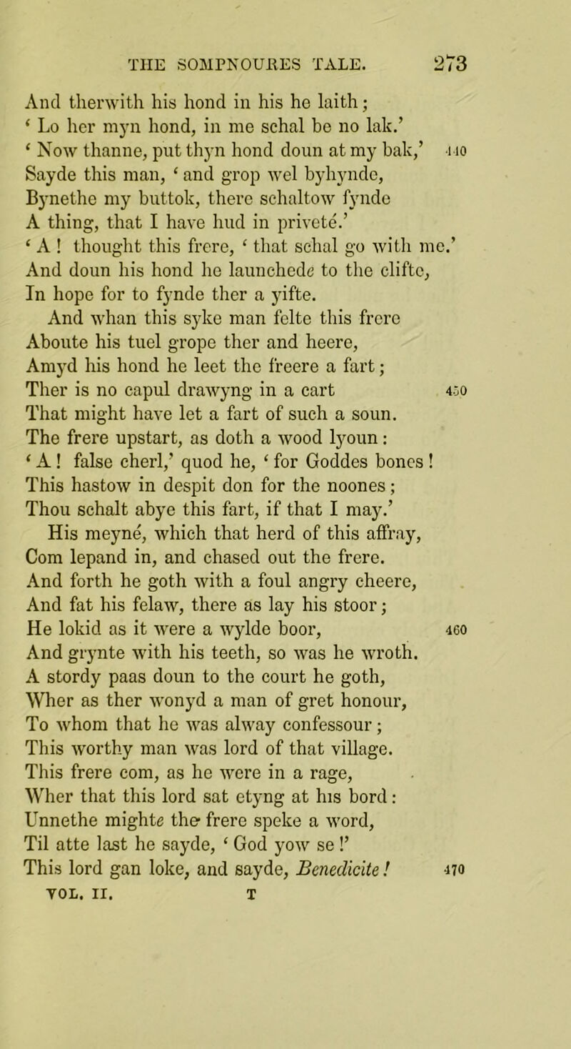 And tlierwith his hond in his he laith; ‘ Lo her mj’ii hond, in me schal be no lak.’ ‘ Now thanne, put thyn hond doun at my bale,’ no Sayde this man, ‘ and grop wel byhyndo, Bynethe my buttok, there sehaltow fynde A thing, that I have hud in privete.’ ‘ A ! thought this frere, ‘ that schal go with me.’ And doun his hond he launchede to the cliftc, In hope for to fynde ther a yifte. And whan this syke man felte this frere Aboute his tuel grope ther and heere, Amyd his hond he leet the freere a fart; Ther is no capul drawyng in a cart 400 That might have let a fart of such a soun. The frere upstart, as doth a wood lyoun: ‘ A! false cherl,’ quod he, ‘ for Goddes bones ! This hastow in despit don for the noones; Thou schalt abye this fart, if that I may.’ His meyne, which that herd of this affray. Com lepand in, and chased out the frere. And forth he goth with a foul angry cheere. And fat his felaw, there as lay his stoor; He lokid as it were a wylde boor, 46O And giynte with his teeth, so was he wroth. A stordy paas doun to the court he goth, \Vher as ther wonyd a man of gret honour, To whom that he was alway confessour; This worthy man was lord of that village. This frere com, as he were in a rage, Wher that this lord sat etyng at his bord: Unnethe mighte the- frere speke a word. Til atte last he sayde, ‘ God yow se !’ This lord gan loke, and sayde, Benedicite ! yOL. II. T 470