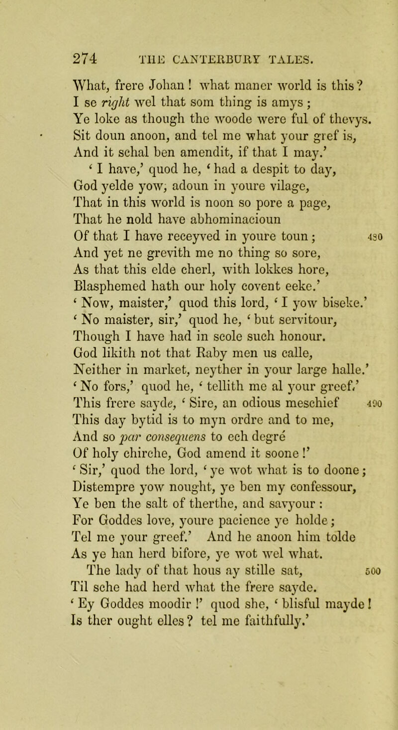 What, frere Johan ! what manor world is this? I se right wel that som thing is amys ; Ye loke as though the woode were ful of thevys. Sit doun anoon, and tel me what your gref is, And it schal hen amendit, if that I may.’ ‘ I have,’ quod he, ‘ had a despit to day, God yelde yow, adoun in youre vilage. That in this world is noon so pore a page. That he nold have abhominaeioun Of that I have receyved in youre toun; 430 And yet ne grevith me no thing so sore. As that this elde cherl, with lokkes here. Blasphemed hath our holy covent eeke.’ ‘ Now, maister,’ quod this lord, ‘ I yow biseke.’ ‘ No maister, sir,’ quod he, ‘ but servitour. Though I have had in scole such honour. God likith not that Raby men us calle. Neither in market, neyther in your large halle.’ ‘ No fors,’ quod he, ‘ tellith me al your greef/ This frere sayde, ‘ Sire, an odious meschief 400 This day bytid is to myn ordre and to me. And so 2^r conseqitens to eeh degre Of holy ehirche, God amend it soone!’ ‘ Sir,’ quod the lord, ‘ ye wot what is to doone; Distempre yow nought, j^e ben my confessour, Ye ben tlie salt of therthe, and savyour : For Goddos love, youre pacience ye holde; Tel me your greef.’ And he anoon him tolde As ye han herd bifore, ye wot wel what. The lady of that hous ay stille sat, 500 Til sehe had herd what the frere sayde. ‘ Ey Goddes moodir !’ quod she, ‘ blisful mayde I Is ther ought elles ? tel me faithfully.’