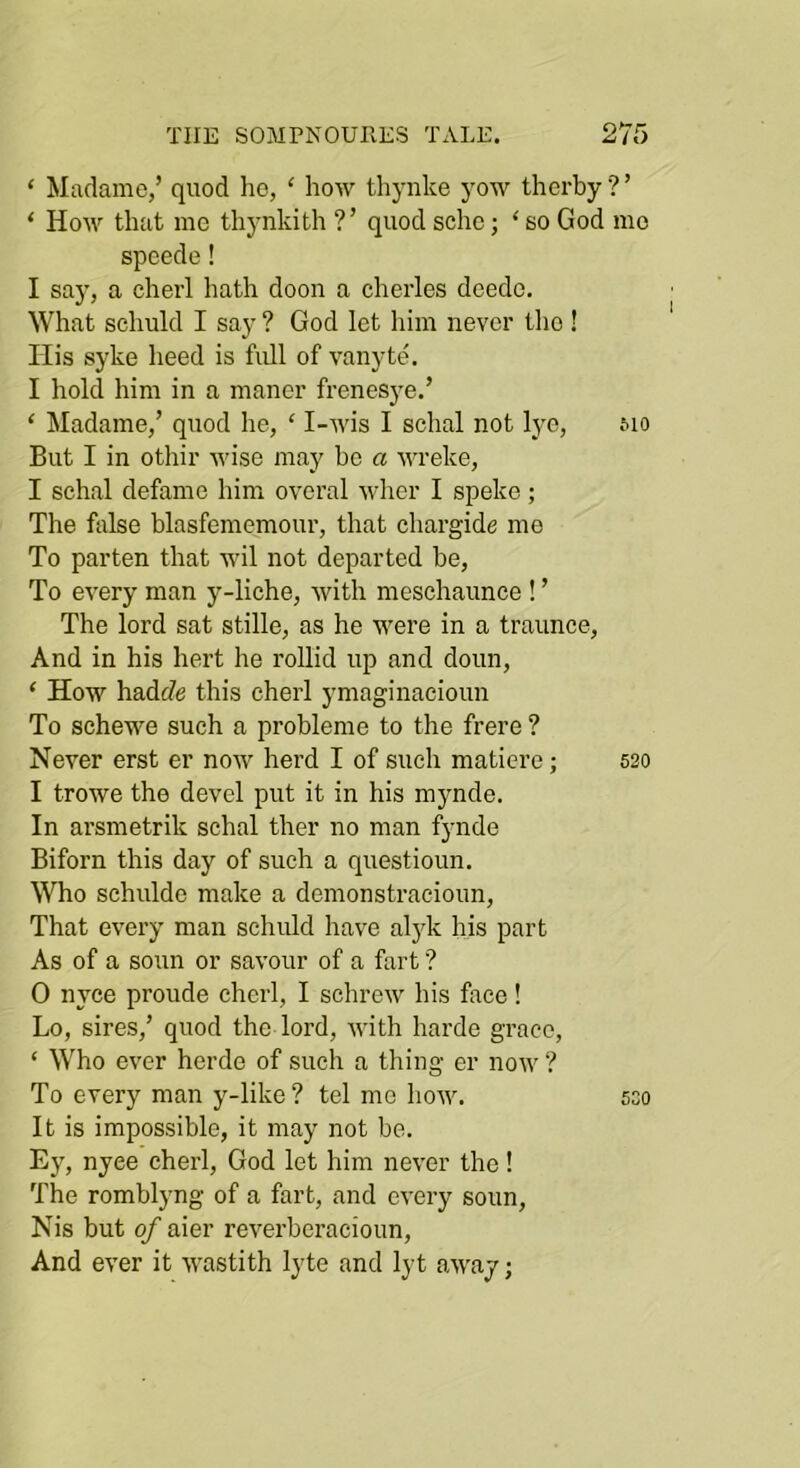 ‘ Madame,’ quod he, ‘ how thynke yow therby ? ’ ‘ How that me thynkith ?’ quod sche; ‘ so God mo speede! I say, a cherl hath doon a cherles deedc. What schuld I say ? God let him never tlio! His syke heed is full of vanyttk I hold him in a maner frenesj^e.’ ‘ Madame,’ quod he, ‘ I-wis I schal not lye, &io But I in othir wise may bo a wreke, I schal defame him overal wher I speke; The false blasfememour, that chargide me To parten that wil not departed be. To every man y-liche, with mesehaunce ! ’ The lord sat stille, as he were in a traunce. And in his hert he rollid up and doun, ‘ How hadfZe this cherl ymaginacioun To schewe such a probleme to the frere ? Never erst er now herd I of such matierc; 520 I trowe the devel put it in his mynde. In arsmetrik schal ther no man fynde Biforn this day of such a questioun. Who schulde make a demonstraeioun. That every man schuld have al3'k his part As of a soun or savour of a fart ? 0 nyce proude cherl, I schrew his face! Lo, sires,’ quod the lord, with harde grace, ‘ Who ever horde of such a thing er now ? To every man y-like? tel mo how. sso It is impossible, it may not be. Ey, nyee cherl, God let him never the! The rombljmg of a fart, and every soun, Nis but of aier reverberacioun. And ever it wastith lyte and lyt away;