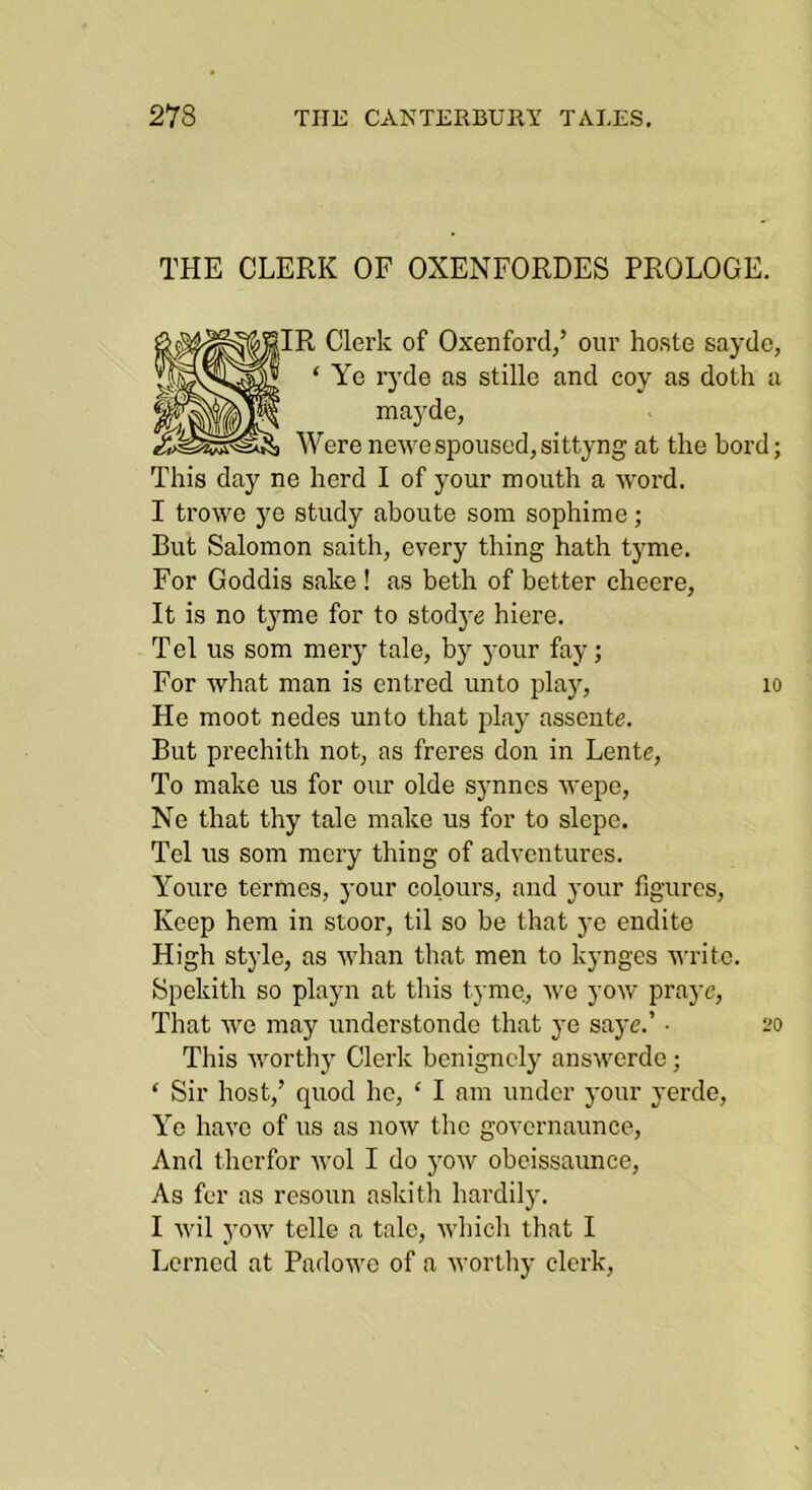 THE CLERK OF OXENFORDES PROLOGE. Clerk of Oxenford,’ our hoste sayde, Ye ryde as stille and coy as doth a mayde, ere newe spoused, sittyng at the bord; This day ne herd I of your mouth a word. I trowe ye study aboute som sophime; But Salomon saith, every thing hath tyme. For Goddis sake ! as beth of better eheere, It is no tyme for to stodye hiere. Tel us som mery tale, by your fay; For what man is entred unto jday, lo He moot nedes unto that play asseute. But prechith not, as freres don in Lente, To make us for our olde synncs wepe, Ne that thy tale make us for to slepe. Tel us som mery thing of adventures. Youre termes, your colours, and your figures. Keep hem in stoor, til so he that ye endito High style, as whan that men to kynges u'ritc. Spekith so playn at this tyme, we yow praj'c. That we may understondo that ye sayc.’ • 20 This worthj' Clerk benignely answerdc; ‘ Sir host,’ quod he, ‘ I am under your yerde, Ye have of us as now the govcrnaunce. And therfor avoI I do yoAv obeissaunce. As fer as resoun askith hardily. I Avil yoAV telle a talc, Avhich that I Lerned at PadoAve of a Avorthy clerk.