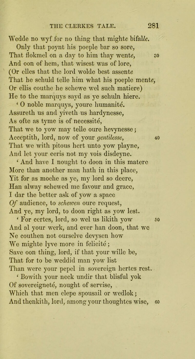 Wedde no wyf for no thing that mighte bifal/e. Only tliat poynt his poeple bar so sore, That floknicl on a day to him thay wente, so And oon of hem, that wisest was of lore, (Or dies that the lord wolde best assente That he schuld tcllo him what his poeple mente. Or cllis couthe he schewe wel such matiere) He to the marquys sayd as ye schuln hiere. ‘ 0 noble marquys, youre humanite. Assureth us and yiveth us hardynesse. As ofte as tyme is of necessite, Tliat we to yow may telle oure hevynesse; Acceptith, lord, now of your gentilesse, 40 That wo with pi tons hert unto yow playne. And let your eeris not my vois disdeyne. ‘ And have I nought to doon in this materc More than another man hath in this place, Yit for as moche as yc, my lord so deere, Han alway schewed me favour and grace, I dar the better ask of yow a space Of audience, to scheiven oure request. And ye, my lord, to doon right as yow lest. ‘ For certes, lord, so wel us likith yow so And al your werk, and ever han doon, that we Ne couthen not ourselve devysen how We mighte lyve more in fclicite; Save oon thing, lord, if that your willo be. That for to be weddid man yow list Than were your pepcl in sovereign hertes rest. ‘ Bowith your neck undir that blisful yok Of sovereignete, nought of servise. Which that men clepe spousail or wedlok; And thenkith, lord, among your thoughtes wise, co