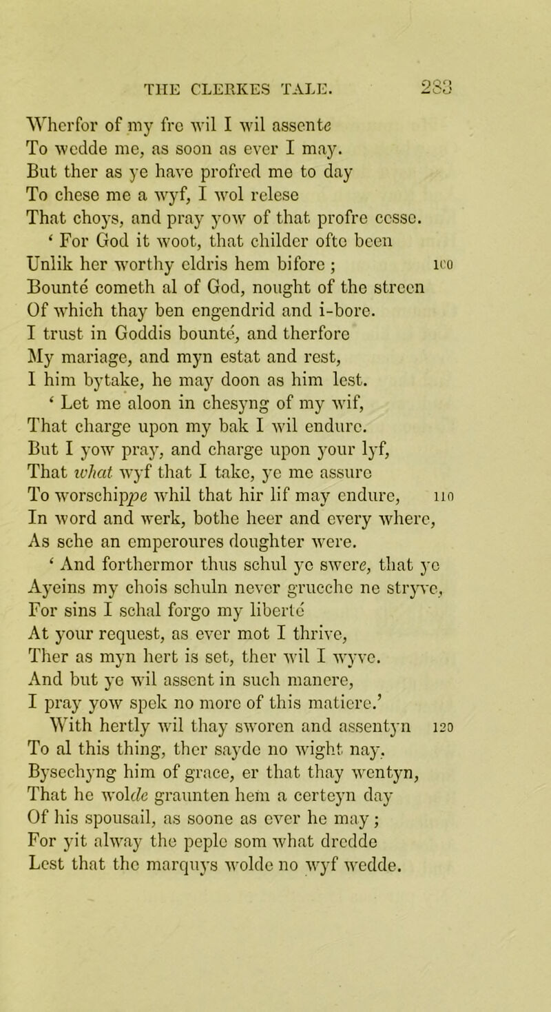 Whcrfor of my fro wil I wil assente To wedde me, as soon as ever I may. But ther as ye have profred me to day To chese me a wyf, I wol relese That choys, and pray yow of that profre ccssc. ‘ For God it woot, that childer oftc been Unlik her worthy eldris hem bifore ; u'o Bounte cometh al of God, nought of the strecn Of which thay ben engendrid and i-bore. I trust in Goddis bounte, and therfore Jly mariage, and myn estat and rest, I him bytake, he may doon as him lest. ‘ Let me aloon in chesyng of my wif. That charge upon my bak I wil endure. But I yow pray, and charge upon your lyf. That what wyf that I take, ye me assure To worschip25C whil that hir lif may endure, iin In word and werk, bothe heer and every where. As sche an emperoures daughter Avere. ‘ And forthermor thus schul ye swere, that ye Ayeins my chois schuln never grucchc ne stryvc, For sins I schal forgo my libertc At your request, as ever mot I thrive, Ther as myn hert is set, ther Avil I AvyA'C. And but ye Avil assent in such mancre, I pray yoAV spek no more of this matiere.’ With hertly Avil thay SAVorcn and assentyn 120 To al this thing, ther sayde no Avight nay, Bysechyng him of grace, er that thay Aventyn, That he Avolcfc graunten hem a certeyn day Of liis spousail, as soone as eA^er he may; For jut alAA^ay the pcple som Avhat drcdde Lest that the marquys Avolde no Avyf Avedde.
