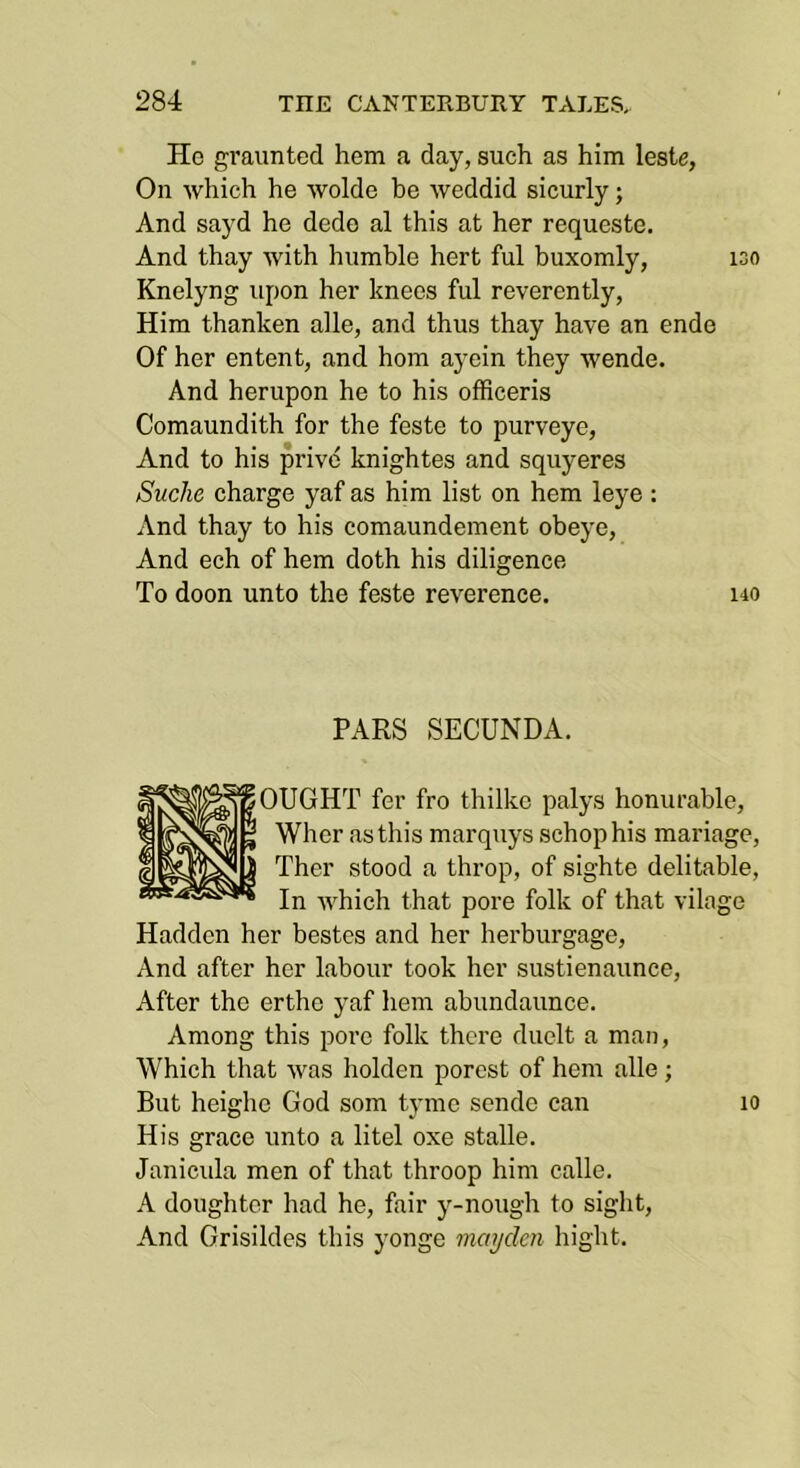 He gi'aunted hem a day, such as him leste, On which he wolde be weddid sicurly; And sayd he dede al this at her requeste. And thay with humble hert ful buxomly, iso Knelyng upon her knees ful reverently, Him thanken alle, and thus thay have an ende Of her entent, and horn ayein they wende. And herupon he to his officeris Comaundith for the feste to purveye. And to his prive knightes and squyeres Suche charge yaf as him list on hem leye ; And thay to his comaundement obeye, And ech of hem doth his diligence To doon unto the feste reverence. i40 PARS SECUNDA. OUGHT fer fro thilko palys honurable, Wher as this marquys schophis mariage, Ther stood a throp, of sighte delitable. In which that pore folk of that vilage Hadden her bestes and her herburgage. And after her labour took her sustienaunce. After the erthe yaf hem abundaunce. Among this pore folk there duelt a man. Which that was holden porest of hem alle; But heighe God som tyme sende can lo His grace unto a litel oxe stalle. Janicula men of that throop him calle. A doughter had he, fair y-nough to sight. And Grisildes this yonge maydcn hight.