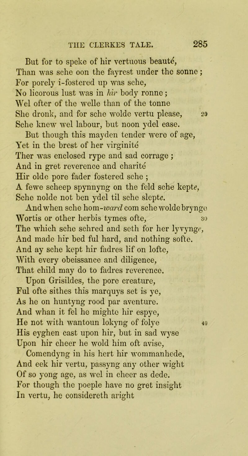 But for to spoke of hir vertuous beautc, Than was sche oon the fayrest under the sonne; For porely i-fostered up was sche, No licorous lust was in hir body ronno; oftcr of the welle than of the tonne She dronk, and for sche wolde vertu please, 20 Sche knew wel labour, but noon ydel ease. But though this mayden tender were of age. Yet in the brest of her virginite Ther was enclosed rype and sad corrage ; And in gret reverence and charite Hir olde pore fader fostered sche ; A fewe scheep spynnyng on the feld sche keptc, Sche nolde not ben ydel til sche slepte. And when sche hom-ivarcl com sche wolde bryngo Wortis or other herbis tymes ofte, 30 The which sche schred and seth for her lyvyngc, And made hir bed ful hard, and nothing softe. And ay sche kept hir fadres lif on lofte. With every obeissance and diligence. That child may do to fadres reverence. Upon Grisildes, the pore creature, Ful ofte sithes this marquj's set is ye. As he on huntyng rood par aventure. And whan it fel he mighte hir espye. He not with wantoun lokyng of folye 40 His e}'ghen cast upon hir, but in sad wyse Upon hir cheer he wold him oft avise, Comendyng in his hert hir wommanhede, And eek hir vertu, passyng any other wight Of so yong age, as wel in cheer as dede. For though the poeple have no gret insight In vertu, he considereth aright