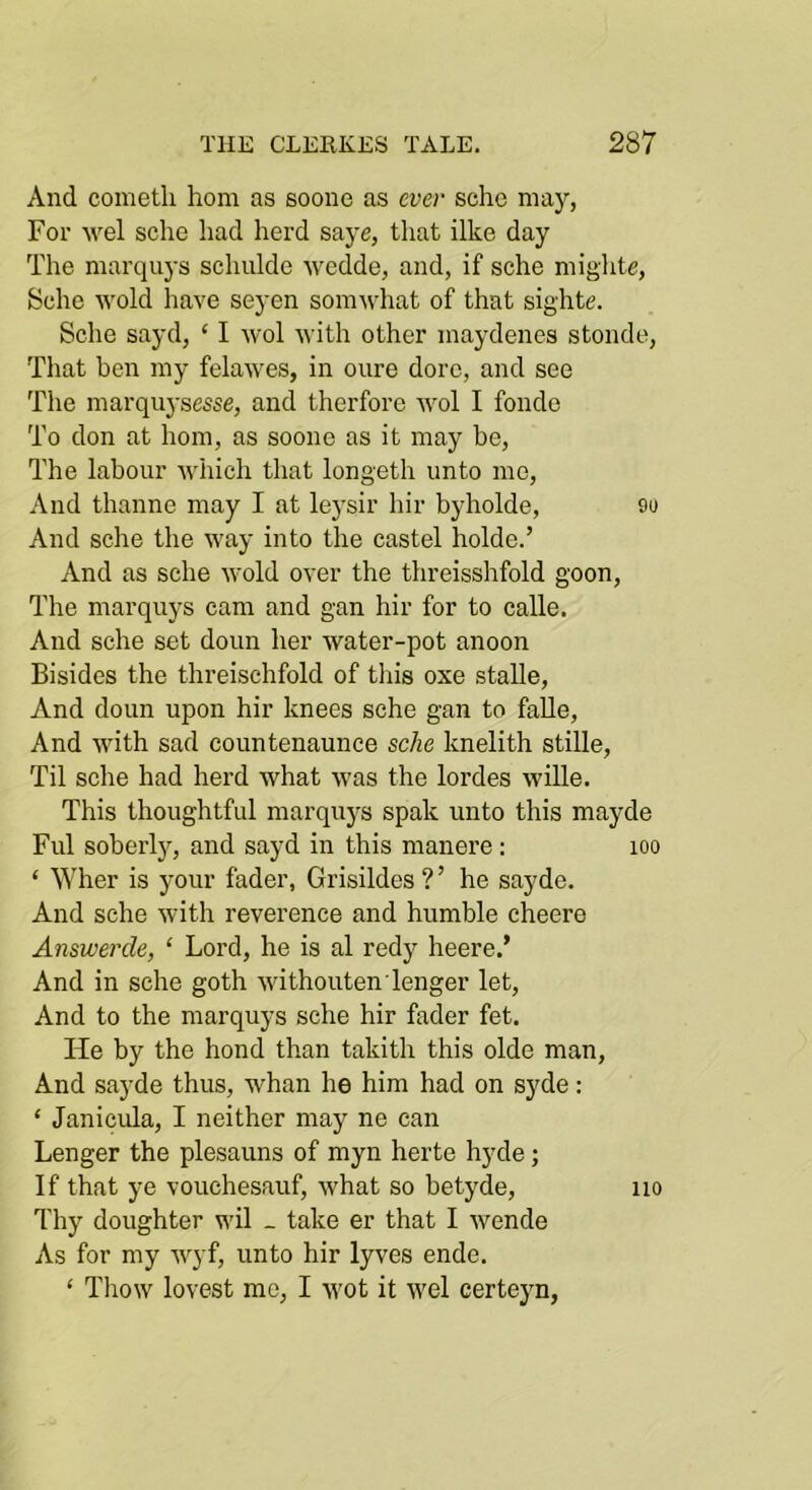 And coinetli horn as soone as ever sche may, For sche had herd saye, that ilke day The marquys schulde wedde, and, if sche mighte, Sche wold have seyen somwhat of that sighte. Sche sayd, ‘ I wol with other maydenes stonde. That ben my felawes, in oure dore, and see The marqiiysesse, and therfore wol I fonde To don at hom, as soone as it may be. The labour Avhich that longeth unto mo. And thanno may I at leysir hir byholde, 9o And sche the way into the castel holde.’ And as sche wold over the threisshfold goon. The marquys cam and gan hir for to calle. And sche set doun her water-pot anoon Bisides the threischfold of this oxe stalle. And doun upon hir knees sche gan to falle, And with sad countenaunce sche knelith stille. Til sche had herd what was the lordes wille. This thoughtful marquys spak unto this mayde Ful soberljq and sayd in this manere; loo ‘ Wher is your fader, Grisildes ? ’ he sayde. And sche with reverence and humble cheere Answerde, ‘ Lord, he is al redy heere.’ And in sche goth withoutenTenger let. And to the marquys sche hir fader fet. He by the bond than takith this olde man, And sayde thus, whan he him had on sjde : ‘ Janicula, I neither may ne can Longer the plesauns of myn herte hyde; If that ye vouchesauf, what so betyde, no Thy doughter wil _ take er that I wende As for my Avyf, unto hir lyves ende. ‘ Thow lovest me, I wot it wel certeyn,