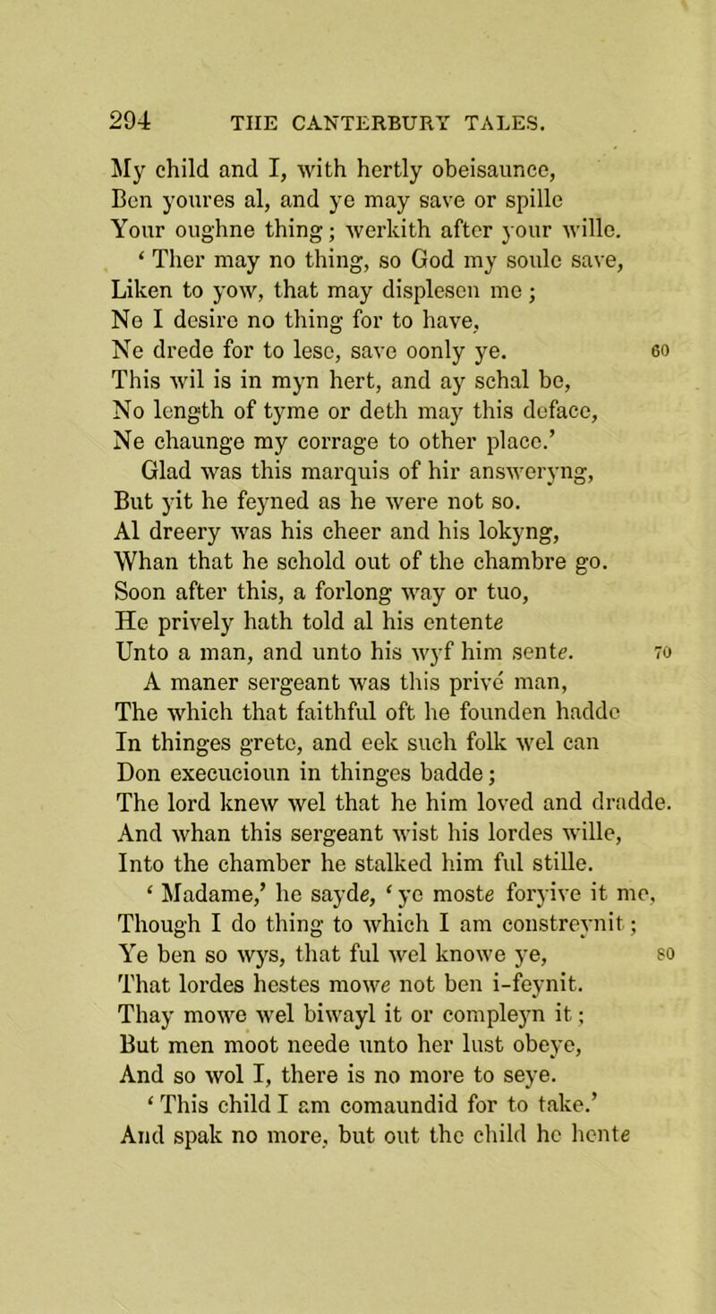 My child and I, with hertly obeisaunce, Ben youres al, and ye may save or spille Your oughne thing; werkith after your willo. ‘ Ther may no thing, so God my soule save, Liken to yow, that may displesen me; Ne I desire no thing for to have, Ne drede for to lese, save oonly ye. 60 This wil is in myn hert, and ay schal be. No length of tyme or deth may this deface, Ne chaunge my corrage to other place.’ Glad was this marquis of hir answeryng, But yit he fe}med as he were not so. Al dreery was his cheer and his lokyng. Whan that he schold out of the chambre go. Soon after this, a forlong way or tuo, He prively hath told al his entente Unto a man, and unto his wyf him sente. 70 A manor sergeant was this prive man. The which that faithful oft he founden haddc In thinges greto, and eek such folk wel can Don execucioun in thinges badde; The lord knew wel that he him loved and dradde. And whan this sergeant wist his lordes wille. Into the chamber he stalked him ful stille. ‘ Madame,’ he sayde, ‘ ye moste foryive it me. Though I do thing to which I am constreynit; Ye ben so wys, that ful wel knowe ye, so That lordes hestes mowe not ben i-feynit. Thay mowe wel biwayl it or compleyn it; But men moot neede unto her lust obeyo. And so wol I, there is no more to seye. ‘ This child I am comaundid for to take.’ And spak no more, but out the child he hcnte