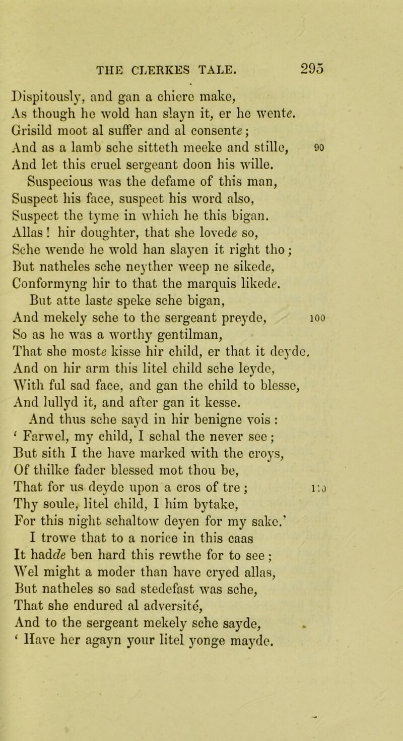 Dispitously, and gan a chicro make, As though ho wold han slayn it, or ho wcnte. Grisild moot al suffer and al consonte; And as a lamb sche sitteth meeke and stille, 90 And lot this cruel sergeant doon his wille. Suspecious was the defame of this man, Suspect his face, suspect his word also, Suspect the tyme in which he this bigan. Allas ! hir doughter, that she lovede so, Sche wendo he wold han slaycn it right tho; But natheles sche neyther weep ne sikede, Conformyng hir to that the marquis likedc. But atte laste speke sche bigan. And mekely sche to the sergeant preyde, lOO So as he was a worthy gentilman. That she moste kisse hir cliild, er that it deyde. And on hir arm this litel cliild sche leyde, With fill sad face, and gan the child to blesse. And lullyd it, and after gan it kesse. And thus sche sayd in hir benigne vois : ‘ Farwel, my child, I schal the never see; But sith I the have marked with the croys. Of thilke fader blessed mot thou be. That for us deyde upon a cros of tre ; r.o Thy soule, litel child, I him bytake. For this night schaltow deyen for my sake.’ I trowe that to a norice in this caas It hadde ben hard this rewthe for to see; Wei might a moder than have cryed alias. But natheles so sad stedefast was sche. That she endured al adversite. And to the sergeant mekely sche sayde, ‘ Have her agayn your litel yonge mayde.