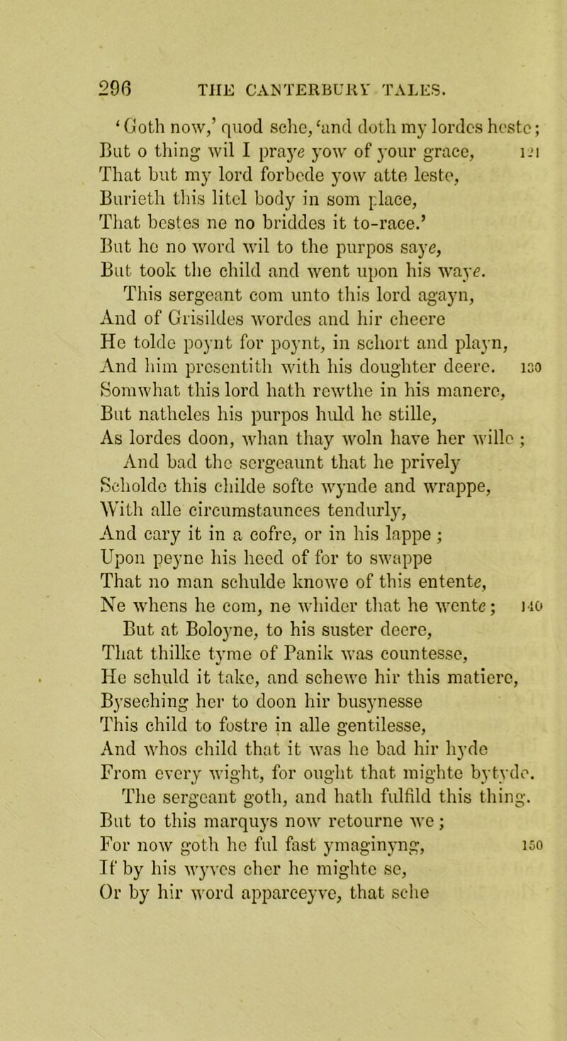 ‘ Goth now,’ quod sclie, hmd doth my lordcs hosto; But 0 thing wil I praj^e yow of }’Our grace, i-U That but my lord forbcde yow atte lesto, Burieth this litcl body in som place, Tliat bcstes ne no briddes it to-race.’ But ho no word wil to the purpos saye, But took the child and went upon his wayc. This sergeant com unto this lord agayn. And of Grisildes wordes and hir checre He tolde poynt for poynt, in schort and playn. And him prcsentith with his doughtcr deerc. iso Somwhat this lord hath rewthe in his manero. But natheles his purpos huld he stille. As lordos doon, whan thay woln have her wille ; And bad the scrgeaunt that ho prively Scholdo this childe softo wynde and wrappe. With alle circumstaunees tendurly. And cary it in a cofro, or in his lappe ; Upon peync his heed of for to swappe That no man schulde knowo of this entente, Ne whens he com, ne winder that he wente; i io But at Boloyne, to his suster deere. That thilke tyme of Panik was countesse. He schuld it take, and schewe hir this matierc, Byseching hei‘ to doon hir busynesse This child to fostre in alle gentilesse. And whos child that it was he bad hir hyde From every wight, for ought that mighto bytydo. The sergeant goth, and hath fulfild this thing. But to this marquys now rctourne we; For now goth he ful fast ymaginyng. If by his wyves cher he mighte se. Or by hir word apparceyve, that sche 150