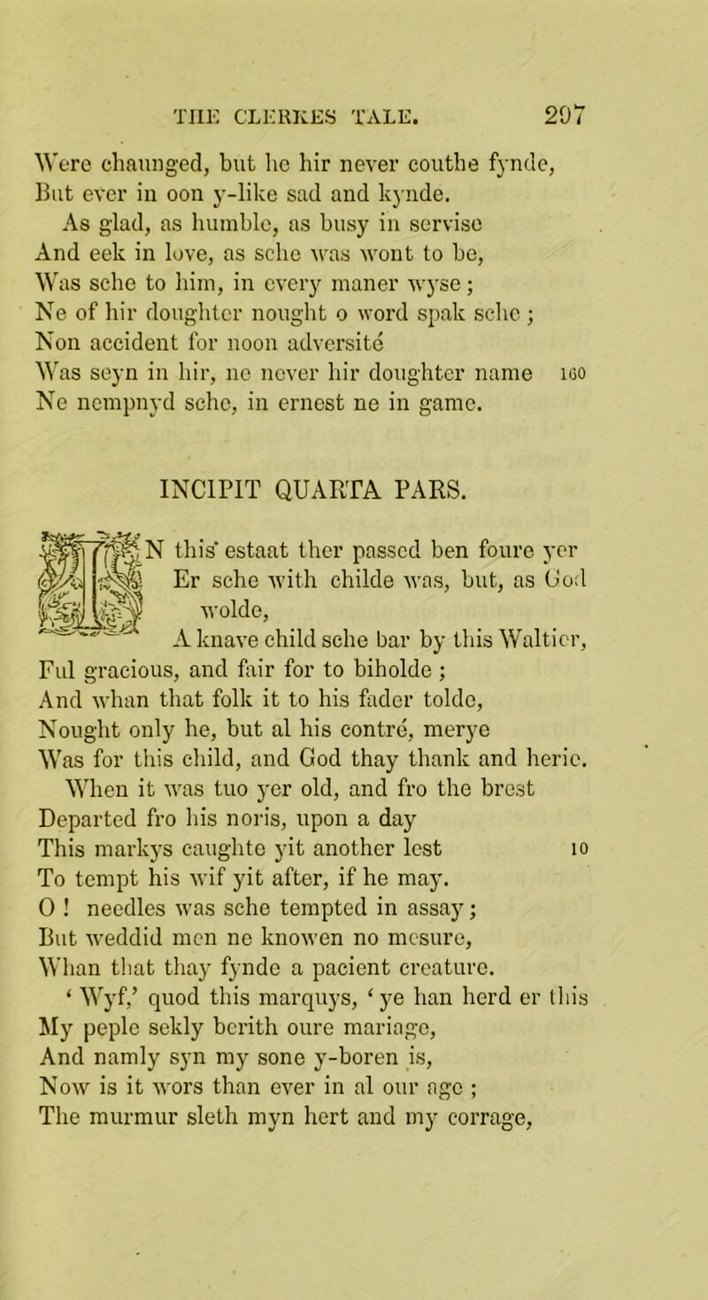 Were chauiiged, but he hir never couthe fynde, But ever in eon y-like sad and kynde. As glad, as humble, as busy in serviso And eek in love, as sclic ^vas wont to be. Was sche to him, in every maner wyse; Ne of hir doughter nought o word spak sche ; Non accident for noon adversite Was seyn in hir, ne never hir doughter name i60 Ne nempnyd sche, in ernest ne in game. INCIPIT QUARTA PARS. N this’ estaat thcr passed ben foure ycr .. m Er sche with childe V'as, but, as God wolde, A knave ehild sche bar by this Walticr, Fill gracious, and foir for to biholde ; And whan that folk it to his fader toldc. Nought only he, but al his centre, merye Was for this child, and God thay thank and heric. When it was tuo yer old, and fro the brest Departed fro his noris, upon a day This markys caug'hte yit another lest lo To tempt his wif yit after, if he may. 0 ! needles was sche tempted in assay; But weddid men ne knowen no mesure. Whan tliat thay fynde a pacient creature. ‘ Wyf,’ quod this marquys, ‘ ye han herd er this My peple sekly berith oure mariage. And namly syn my sone y-boren is. Now is it wors than ever in al our age ; The murmur sleth myn hert and my corrage,