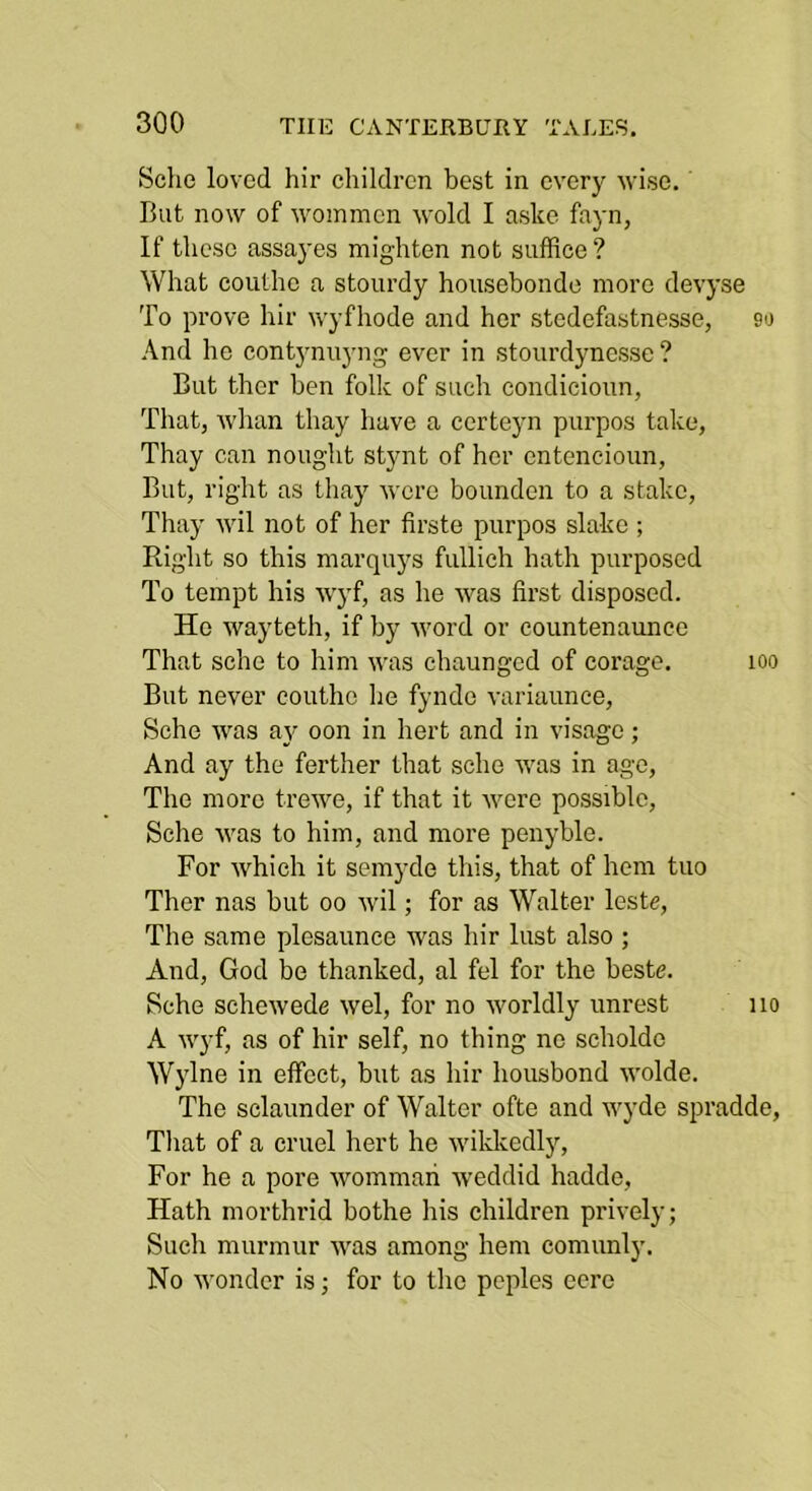 Sche loved hir children best in every wise. But now of wommen wold I aske fayn, If these assayes mighten not suffice? What couthc a stourdy housebondo more devyse To prove hir wyfhode and her stedefastnesse, 90 And he contynuyng ever in stourdynesse ? But ther hen folk of such condieioun, That, Avhan thay have a certeyn purpos take, Thay can nought stynt of her enteneioun. But, right as thay were bounden to a stake, Thay wil not of her firste purpos slake ; Right so this marquys fullieh hath purposed To tempt his wyf, as he was first disposed. He wayteth, if by word or countenaunee That sche to him was chaunged of corage. 100 But never couthe he fynde variaunce, Sche was aj' oon in hert and in visage; And ay the ferther that sche was in ago. The more trewe, if that it wore possible, Sche was to him, and more penyble. For which it semyde this, that of hem tuo Ther nas but 00 wil; for as Walter leste, The same plesaunce was hir lust also ; And, God be thanked, al fel for the beste. Sche schewede wel, for no worldly unrest no A wyf, as of hir self, no thing no scholdo Wylne in effect, but as hir housbond wolde. The sclaunder of Walter ofte and wyde spradde, Tliat of a cruel hert he wikkedly, For he a pore Avommari Aveddid hadde, Hath morthrid bothe his children priA’ely; Such murmur Avas among hem comunly. No Avondcr isj for to the pcples eere