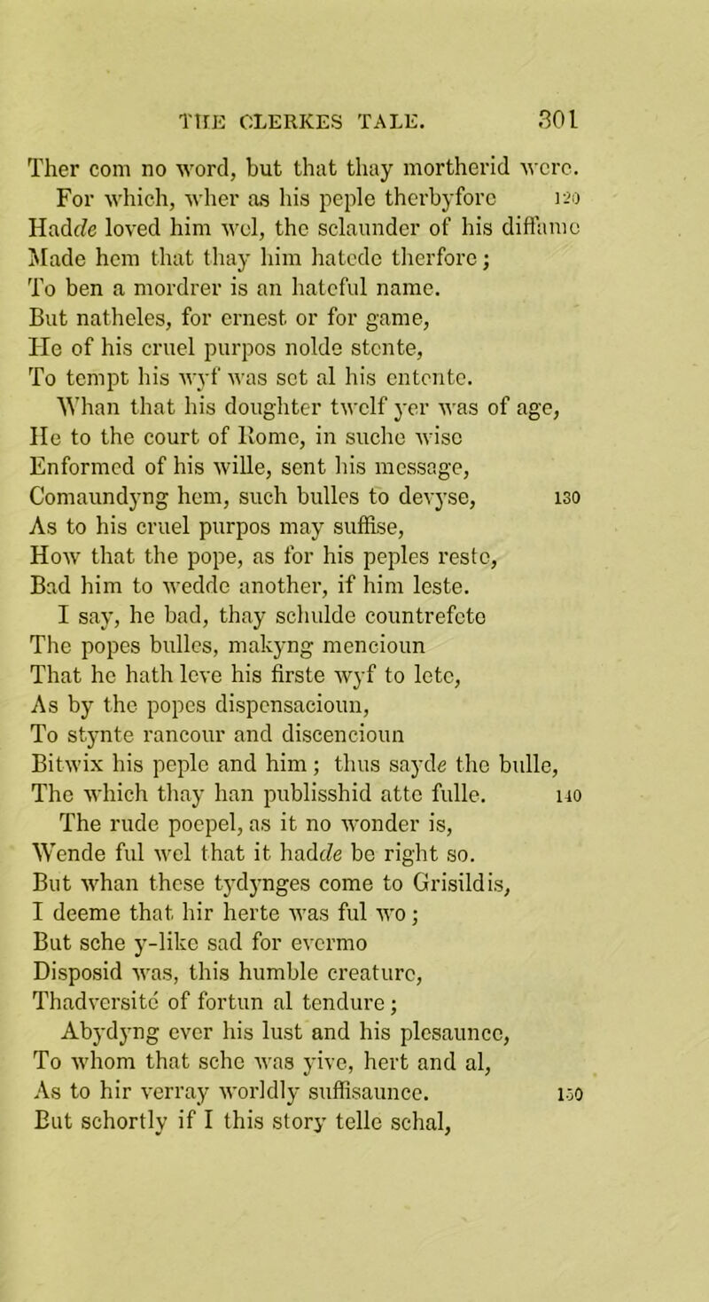 Ther com no word, but that tliay mortherid M'crc. For which, wher a.s his peple therbyforc Hadf?e loved him wel, the sclaunder of his diflame Made hem that thay him hatede tlierfore; To ben a mordrer is an hateful name. But natheles, for ernest or for game. He of his cruel purpos nolde stente. To tempt Ins wyf was set al his entente. 'Whan that his dougliter twelf yer was of age, lie to the court of Rome, in suche wise Enformed of his wille, sent his message, Comaundyng hem, such bulles to devyse, 130 As to his cruel purpos may suffise, How that the pope, as for his peples reste. Bad him to wedde another, if him leste. I say, he bad, thay schulde countrefeto The popes bulles, makyng mencioim That ho hath leve his firste wyf to lete, As by the popes dispensacioim. To stjmte rancour and discencioun Bitwix his peple and him; thus sayde the bulle. The which thay han publisshid atte fulle. uo The rude poepel, as it no wonder is, Wende ful wel that it hadtZe be right so. But whan these tydynges come to Grisildis, I deeme that hir herte was ful wo; But sche y-like sad for evermo Disposid was, this humble creature, Thadversito of fortun al tendure; Abydjmg ever his lust and his plcsaunco. To whom that sche was yive, hert and al. As to hir verray worldly sufflsaunce. But schortly if I this story telle schal. 150