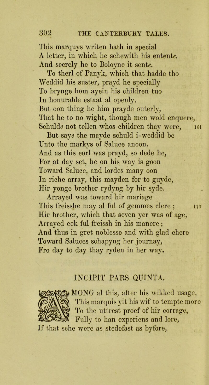 This marqiiys 'writcn hath in special A letter, in which he seheAvith his entente. And secrely he to Boloyne it sente. To therl of Panyk, which that haclde tho Weddid his suster, prayd he specially To brynge horn ayein his children tuo In honurable estaat al openly. But oon thing he him prayde outerly, Tliat he to no wight, though men wold enquere, Schulde not tellen whos children thay were, ksi But saye the raayde schuld i-weddid be Unto the markys of Saluce anoon. And as this eorl was prayd, so dede he, For at day set, he on his way is goon Toward Saluce, and lordes many oon In riche array, this mayden for to guyde, Hir yonge brother rydyng by hir syde. Arrayed was toward hir mariage This freisshe may al ful of gemmes elerc ; 170 Hir brother, which that seven yer was of age. Arrayed eek fid freissh in his manere; And thus in gret noblesse and with glad chere Toward Saluces schapyng her journay. Fro day to day thay ryden in her way. INCIPIT PARS QUINTA. MONO al this, after his wikked usage, This marquis yit his wif to tempte more To the uttrest proef of hir corrage, Fully to han experiens and lore. If that sche were as stedefast as byfore.
