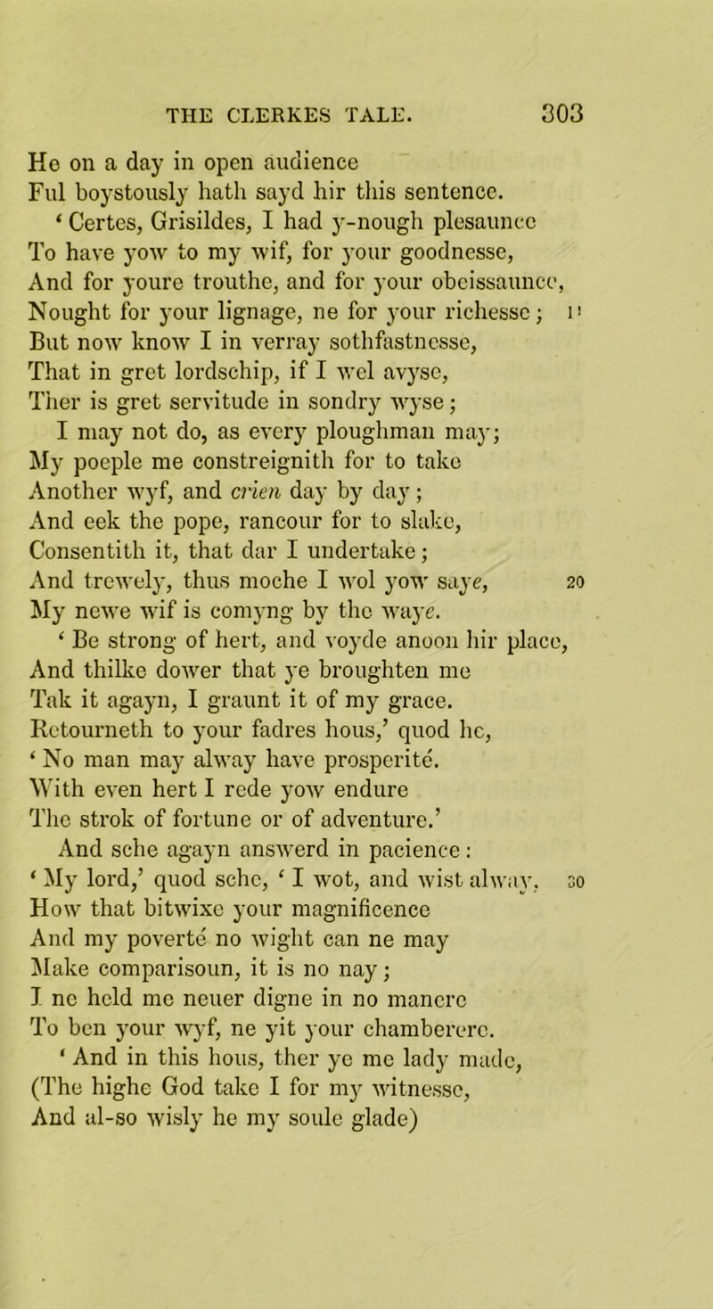 Ho on a day in open audience Fill boystously hath sayd hir this sentence. ‘ Certes, Grisildes, I had y-nough plesaunce To have yoiv to my wif, for your goodnesse, And for youre trouthe, and for your ohcissaunce, Nought for your lignage, ne for j-our richessc; i' But now know I in verray sothfastnesse, That in gret lordschip, if I wel avyse, Tiler is gret servitude in sondry wyse; I may not do, as every ploughman may; My poeple me constreignith for to take Another wyf, and crien day hy day; And eek the pope, rancour for to slake, Consentith it, that dar I undertake; And trewely, thus moche I wol yow saye, 20 My newe wif is comyng hy the waye. ‘ Be strong of hert, and voyde anoon hir place. And thilke dower that ye hroughten me Tak it agayn, I graunt it of my grace. Retourneth to your fadres hous,’ quod he, ‘ No man may alway have prosperite. With even hert I rede yow endure The Strok of fortune or of adventure.’ And sche agayn answerd in pacience: ‘ ^ly lord,’ quod sche, ‘ I wot, and wist alway, so How that hitwixe your magnificence And my poverte no wight can ne may ^lake comparisoun, it is no nay; I ne held me neuer digne in no mancrc To hen your wyf, ne yit your chamherere. ‘ And in this hous, ther ye me lady made, (The highe God take I for m}^ witnesse. And al-so wisly he my soule glade)