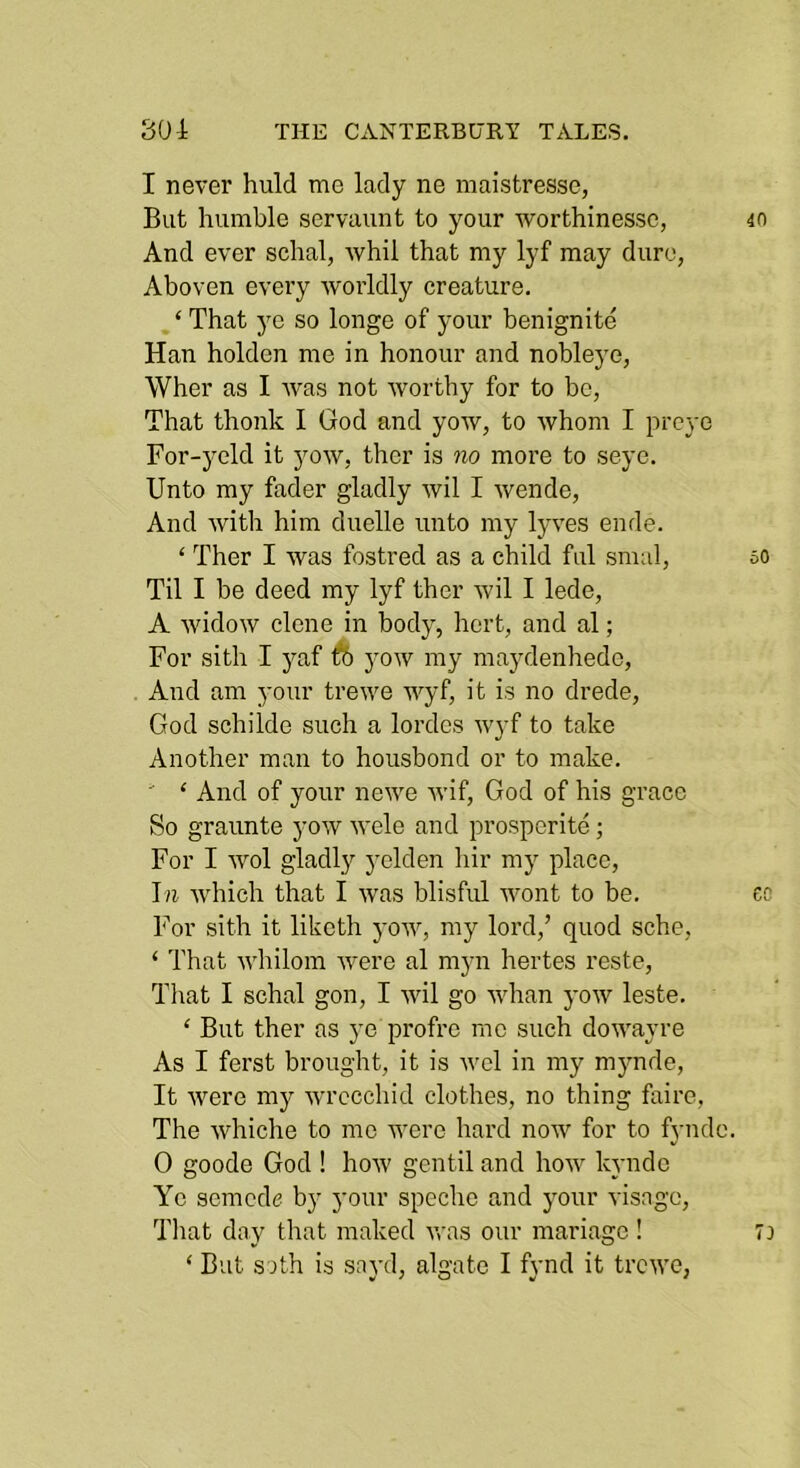 I never huld me lady ne maistresse, But humble servaunt to your worthinessc, And ever schal, whil that my lyf may dure, Aboven every worldly creature. , ‘ That ye so longe of your benignite Han holden me in honour and nobleye, Wher as I was not worthy for to bo, That thonk I God and yow, to whom I preye For-yeld it yow, thcr is no more to seye. Unto my fader gladly wil I wende. And with him duelle unto my lyves ende. ‘ Ther I was fostred as a child ful smal. Til I be deed my lyf ther wil I lede, A widow clone in body, hert, and al; For sith I yaf ft yow my maydenhede, And am your trewe wyf, it is no drede, God schilde such a lordes wyf to take Another man to housbond or to make. ‘ And of your newe wif, God of his grace So graunte yow wele and prosperite ; For I wol gladljr yclden hir my place, which that I was blisful wont to be. For sith it liketh yow, my lord,’ quod sche, ‘ That whilom were al myn hertes reste, Tl;at I schal gon, I wil go whan yow leste. ‘ But ther as ye profre me such dowayre As I ferst brought, it is wcl in my mynde, It were my wrccchid clothes, no thing faire, The whiche to me were hard now for to fyiidc. 0 goode God ! how gentil and how kyndc Ye semede by your spechc and your visage. That day that maked v,-as our mariage! ‘ But soth is sayd, algate I fynd it trewe,