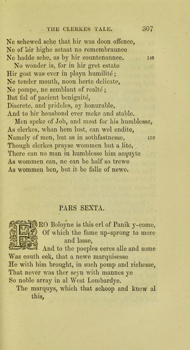 Ne schewed scho that hir was doon offence, Ne of hir highc astaat no remembraunce Ne hadde sche, as by liir conntenaunce. mo No wonder is, for in hir gret estate Hir gost was ever in playn humilite; Ne tender mouth, noon hertc delicate, Ne pompe, ne semblant of rcaltc; But ful of pacient benignite. Discrete, and pridelcs, ay honurablc, And to hir housbond ever moke and stable. Men speke of Job, and most for his humblesso. As clerkcs, whan hem lust, can wel endite. Namely of men, but as in sothfastnesse, iso Though clerkes prayse wommen but a litc. There can no man in humblcsse him acquyte As wommen can, ne can be half so trewe As wommen ben, but it be falle of newe. PARS SEXTA. RO Boloyne is this erl of Panik y-come. Of which the fame up-sprong to more and lasse. And to the poeples eeres alle and some Was couth eek, that a newe marquisesse He with him brought, in such pomp and riehesse. That never was thcr scyn with mannes ye So noble array in al West Lombardye. The marquys, which that schoop and knew al this.