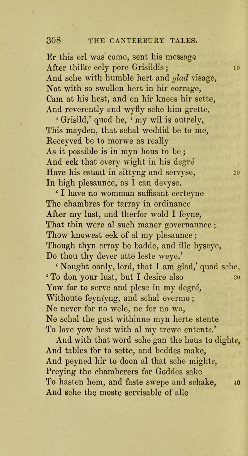 Er this erl was come, sent his message After thilke cely pore Grisildis; lo And sche with humble hert and ijlad visage. Not with so swollen hert in hir corrage. Cam at his hest, and on hir knees hir sette. And reverently and 'wj'fly sche him grette. ‘ Grisild,’ quod he, ‘ my wil is outrelj’’. This mayden, that schal weddid be to me, Receyved be to morwe as really As it possible is in myn hous to be; And eek that every wight in his degre Have his estaat in sittyng and servyse, 20 In high plesaunce, as I can devyse. ‘ I have no womman suffisant certeyne The chambres for tarray in ordinance After my lust, and therfor wold I fejme. That thin were al such nianer governaunce; Thow knowest eek of al my plesaunce; Though thyn array be badde, and ille byseye, Do thou thy dever atte leste weye.’ ‘ Nought oonly, lord, that I am glad,’ quod sche. ‘ To don your lust, but I desire also 30 Yow for to serve and plese in my degre, Withoute feyntyng, and schal evermo; Ne never for no wele, ne for no wo, Ne schal the gost withinne myn herte stente To love yow best with al my trewe entente.’ And with that word sche gan the hous to dighte, And tables for to sette, and beddes make. And peyned hir to doon al that sche mighte. Preying the chamberers for Goddes sake To hasten hem, and faste swepe and schake, And sche the moste servisable of alle 40