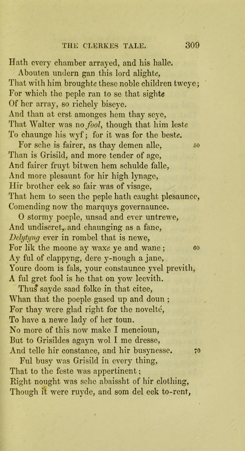 Hath every chamber arrayed, and his hallc. Abouten imdern gan this lord alighte, That with him brought^ these noble children tweye; For which the peple ran to se that sighte Of her array, so richely biscye. And than at erst amonges hem thay seyc, Tliat Walter was no fool, though that him leste To chaunge his wyf; for it was for the beste. For sche is fairer, as thay demen allc, 50 Than is Grisild, and more tender of age, And fairer fruyt bitwen hem schulde falle. And more plesaunt for hir high lynage, Hir brother eek so fair was of visage, That hem to seen the peple hath caught plesauncc, Comending now the marquys governaunce. 0 stormy poeple, unsad and ever untrewe, And undiscret, and chaunging as a fane, Dehjtyng ever in rombel that is newe. For lik the moone ay waxe ye and wane; 60 Ay fill of clappyng, dere j-nough a jane, Youre doom is fals, your constaunce yvel previth, A fill gret fool is he that on yow leevith. Thus sayde saad folke in that citee. Whan that the poeple gased up and doun ; For thay were glad right for the novelte. To have a newe lady of her toun. No more of this now make I mencioun. But to Grisildes agayn wol I me dresse. And telle hir Constance, and hir busynesse. 70 Fill busy was Grisild in every thing. That to the feste was appertinent; Right nought was sche abaissht of hir clothing. Though it were ruyde, and som del eek to-rent,