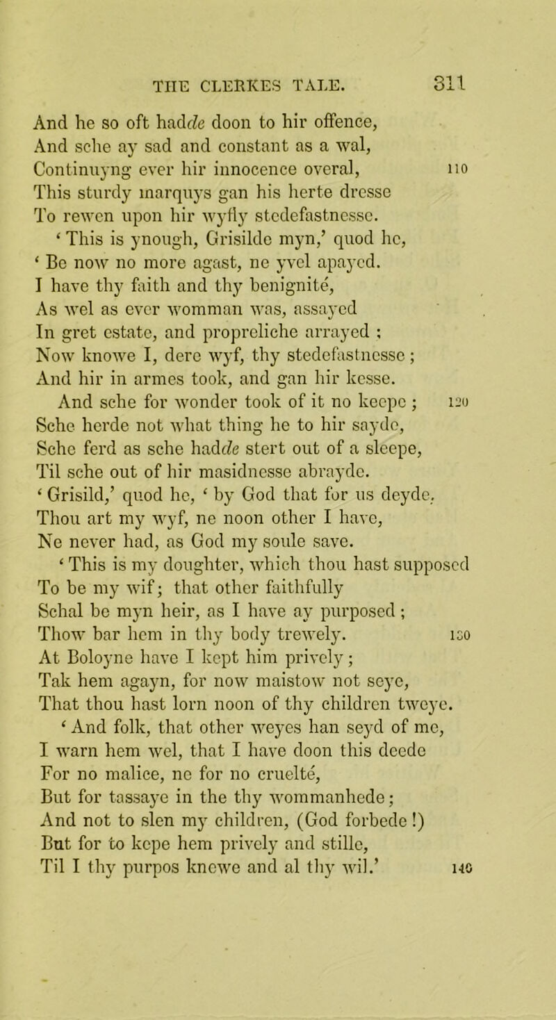 And he so oft haclcZe cloon to hir offence, And sche ay sad and constant as a wal, Continuyng ever hir innocence overal, no This sturdy marquys gan his lierte drcsso To rewen upon hir wyfly stodefastnessc. ‘ This is ynough, Grisilde myn,’ quod he, ‘ Bo now no more agast, ne yvel apaycd. I have thy faith and thy henignite, As wel as ever womman was, assayed In gret estate, and propreliche arrayed : Now knowe I, derc wyf, thy stedefastnesse; And hir in armes took, and gan hir kesse. And sche for wonder took of it no keepe ; 120 Sche herde not what thing he to hir saydo, Sche ferd as sche hadJe stert out of a slcepe. Til sche out of hir masiduesse abrayde. ‘ Grisild,’ quod he, ‘ by God that for us deyde. Thou art my wyf, ne noon other I have, Ne never had, as God my soule save. ‘ This is my doughter, which thou hast supposed To be my wif; that other faithfully Schal be mj-n heir, as I have ay purposed; Thow bar hem in thy body trewely. iso At Boloyne have I kept him privcly; Tak hem agayn, for now maistow not seye. That thou hast lorn noon of thy children tweye. ‘ And folk, that other weyes han seyd of mo, I warn hem wel, that I have doon this deedo For no malice, no for no cruelte. But for tassaye in the thy wommanhede; And not to slen my children, (God forbedo!) But for to kepe hem privcly and stillo. Til I thy purpos knewe and al tliy wil.’ 140