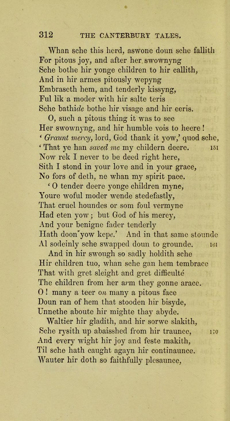 Whan sche this herd, aswone doun sche fallitli For pitous joy, and after her swownyng Sche bothe hir yonge children to hir callith. And in hir armes pitously wepyng Embraseth hem, and tenderly kissyng. Fill lik a model’ with hir salte teris Sche bathicZe bothe hir visage and hir eeris. 0, such a pitous thing it was to see Her swownyng, and hir humble vois to heere ! ‘ Graunt mercy, lord, God thank it yow,’ quod sche, ‘ That ye han saved me my childern deere. isi Now rek I never to be deed right here, Sith I stond in your love and in your grace. No fors of deth, ne whan my spirit pace. ‘ 0 tender deere yonge children myne, Youre woful moder wende stedefastly. That cruel houndes or som foul vermyne Had eten yow; but God of his mercy. And your benigne fader tenderly Hath doon'yow kepe.’ And in that same stoundc A1 sodeinly sche swapped doun to grounde. lui And in hir swough so sadly holdith sche Hir children tuo, whan sche gan hem tembracc That with gret sleight and gret difficulty The children from her aim they gonne arace. 0 ! many a teer on many a pitous face Doun ran of hem that stooden hir bisyde, Unnethe aboute hir mighte thay abyde. Waltier hir gladith, and hir sorwe slakith, Sche rysith up abaisshed from hir traunce, no And every wight hir joy and feste makith, Til sche hath caught agayn hir continaunce. Wauter hir doth so faithfully plesaunce.