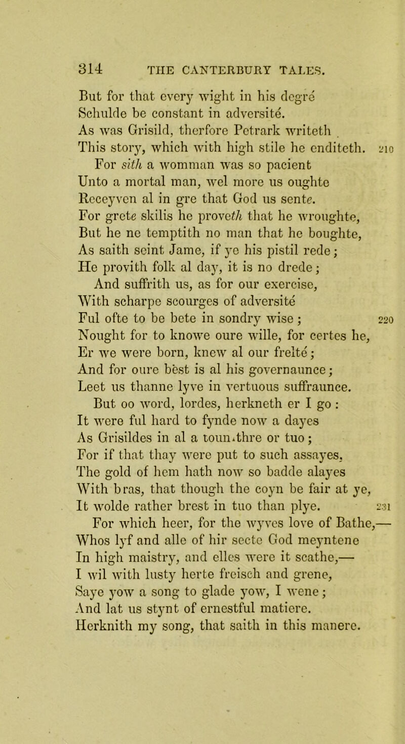 But for that every wight in his clcgre Schulde be constant in adversite. As was Grisild, therfore Petrark writeth This story, which with high stile he enditeth. ino For sith a womman was so pacient Unto a mortal man, wel more us oughte Rcccyvcn al in gre that God us sente. For grete skills he provo</j tliat he wroughte. But he nc temptith no man that he boughte. As saith seint Jame, if ye his pistil rede; He provith folk al day, it is no drede; And suffrith us, as for our exorcise. With scharpe scourges of adversite Ful ofte to be bete in sondry wise ; 220 Nought for to knowe oure wille, for eertes he, Er we were born, knew al our frelte; And for oure best is al his governaunce; Leet us thanne lyve in vertuous suffraunce. But 00 word, lordes, herkneth er I go : It wore ful hard to fynde now a dayes As Grisildes in al a toun.thre or tuo; For if that thay were put to such assa3'es, The gold of hem hath now so badde alayes With bras, that though the coyn be fair at ye. It wolde rather brest in tuo than plye. 231 For which heer, for the wyves love of Bathe,— Whos lyf and alio of hir secte God meyntene In high maistry, and elles were it scathe,— I wil with lusty herte freisch and grene, Saye yow a song to glade yow, I wene; And lat us stynt of ernestful matlere. Herknith my song, that saith in this manere.